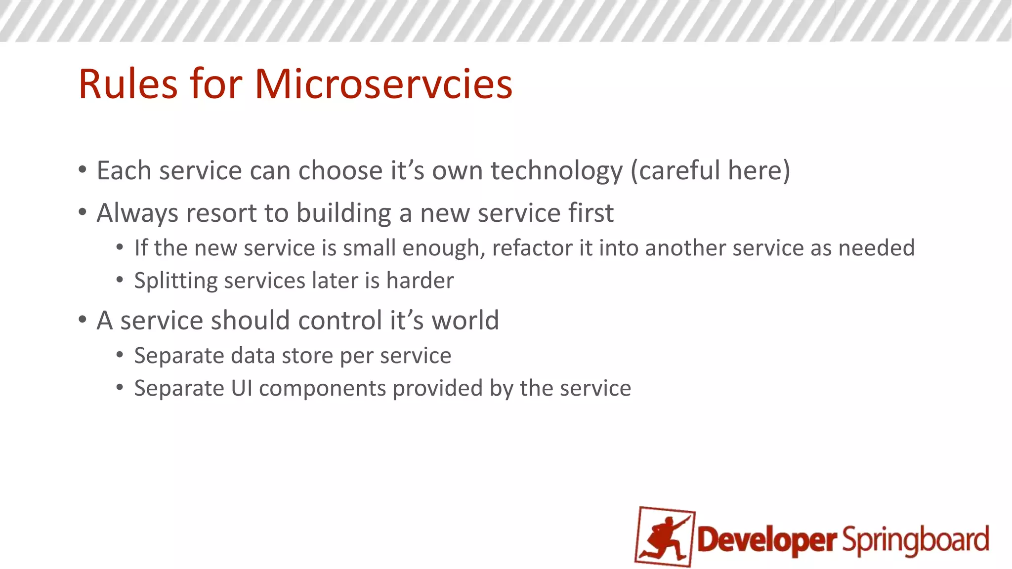 Rules for Microservcies
• Each service has a single responsibility
• One code repository per service
• How small? Small enough to fit in your head at one time!
• Common code can be shared as a library and treated like you would
an open source dependency
• Every service runs in its own process (vm, container)
• DDD applied: Domains in different bounded contexts should be
distinct
• Its therefore ok to have duplication!
• Conway’s Law
 