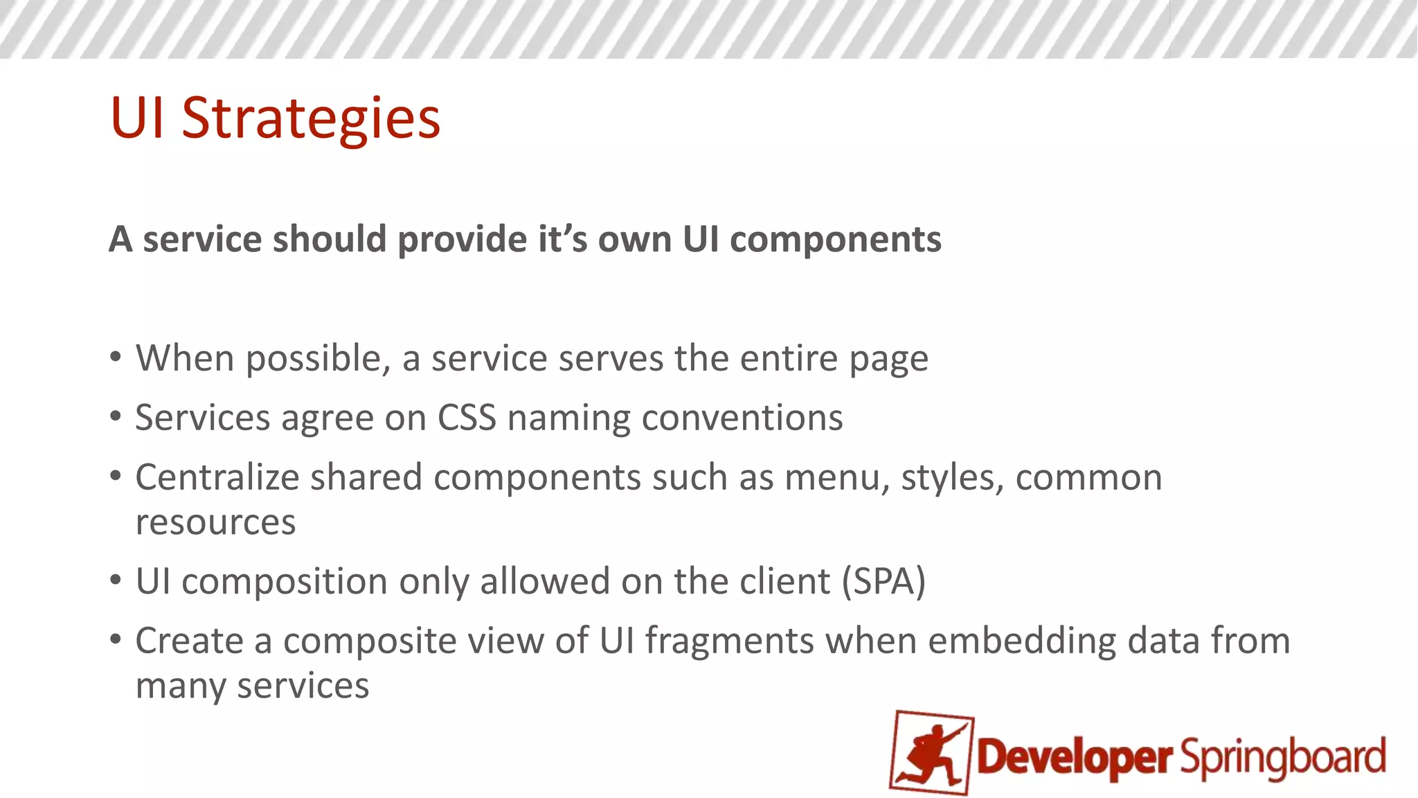 Rules for Microservices
• Each service can choose its own technology (careful here)
• Always resort to building a new service first
• If the new service is small enough, refactor it into another service as needed
• Splitting services later is harder
• A service should control it’s world
• Separate data store per service
• Separate UI components provided by the service
 