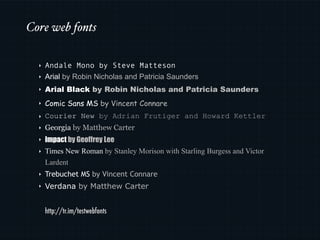 Core web fonts

  ‣   Andale Mono by Steve Matteson
  ‣   Arial by Robin Nicholas and Patricia Saunders
  ‣   Arial Black by Robin Nicholas and Patricia Saunders
  ‣   Comic Sans MS by Vincent Connare
  ‣   Courier New by Adrian Frutiger and Howard Kettler
  ‣   Georgia by Matthew Carter
  ‣   Impact by Geoffrey Lee
  ‣   Times New Roman by Stanley Morison with Starling Burgess and Victor
      Lardent
  ‣   Trebuchet MS by Vincent Connare
  ‣   Verdana by Matthew Carter


      http://tr.im/testwebfonts
 