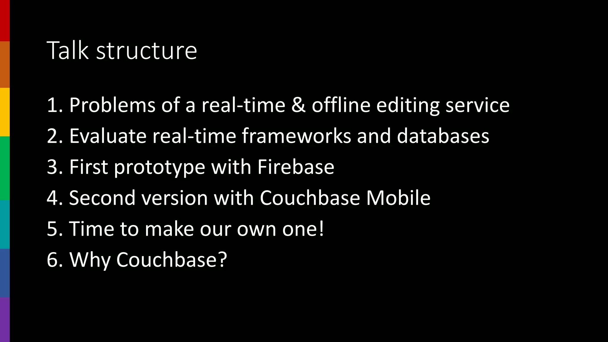 Talk structure
1. Problems of a real-time & offline editing service
2. Evaluate real-time frameworks and databases
3. First prototype with Firebase
4. Second version with Couchbase Mobile
5. Time to make our own one!
6. Why Couchbase?
 