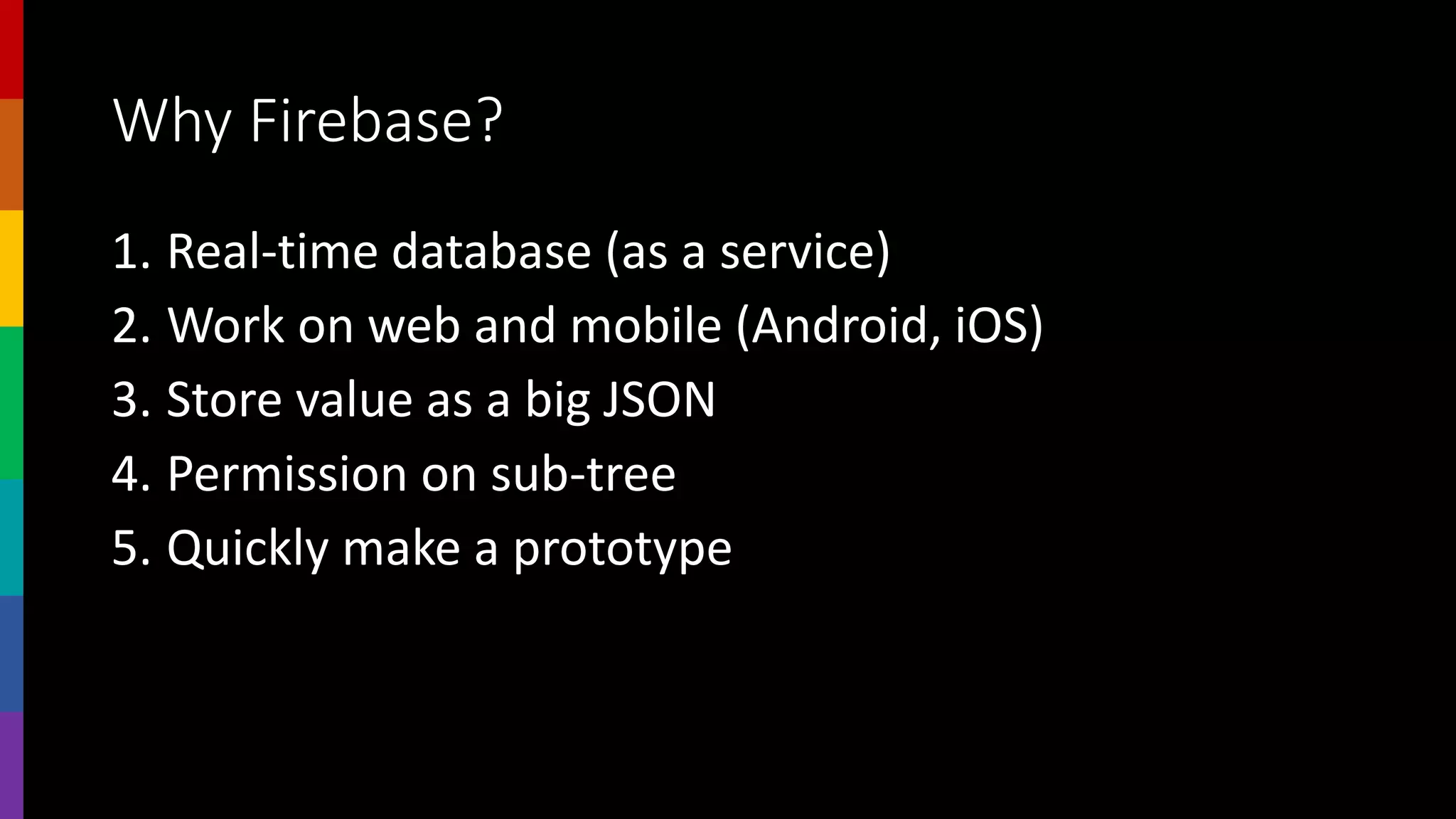 Why Firebase?
1. Real-time database (as a service)
2. Work on web and mobile (Android, iOS)
3. Store value as a big JSON
4. Permission on sub-tree
5. Quickly make a prototype
 