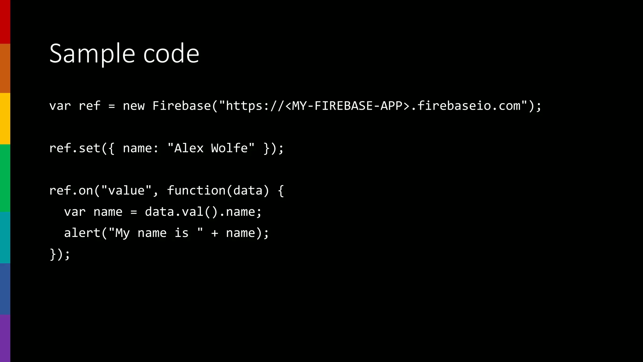Sample code
var ref = new Firebase("https://<MY-FIREBASE-APP>.firebaseio.com");
ref.set({ name: "Alex Wolfe" });
ref.on("value", function(data) {
var name = data.val().name;
alert("My name is " + name);
});
 
