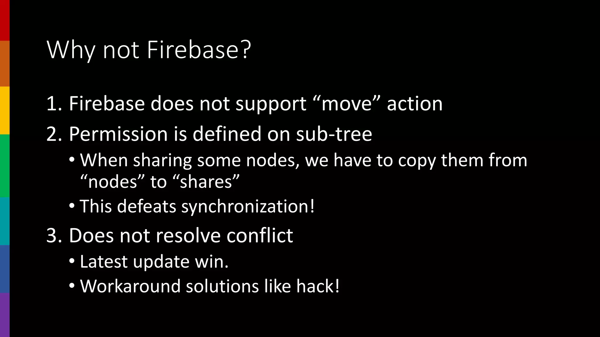 Why not Firebase?
1. Firebase does not support “move” action
2. Permission is defined on sub-tree
• When sharing some nodes, we have to copy them from
“nodes” to “shares”
• This defeats synchronization!
3. Does not resolve conflict
• Latest update win.
• Workaround solutions like hack!
 