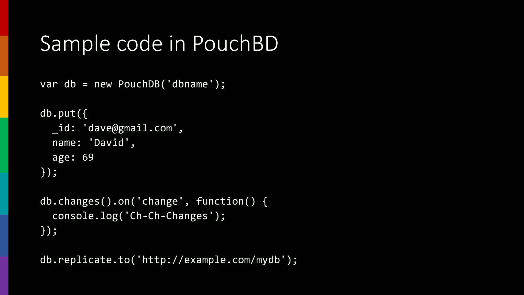 Sample code in PouchBD
var db = new PouchDB('dbname');
db.put({
_id: 'dave@gmail.com',
name: 'David',
age: 69
});
db.changes().on('change', function() {
console.log('Ch-Ch-Changes');
});
db.replicate.to('http://example.com/mydb');
 