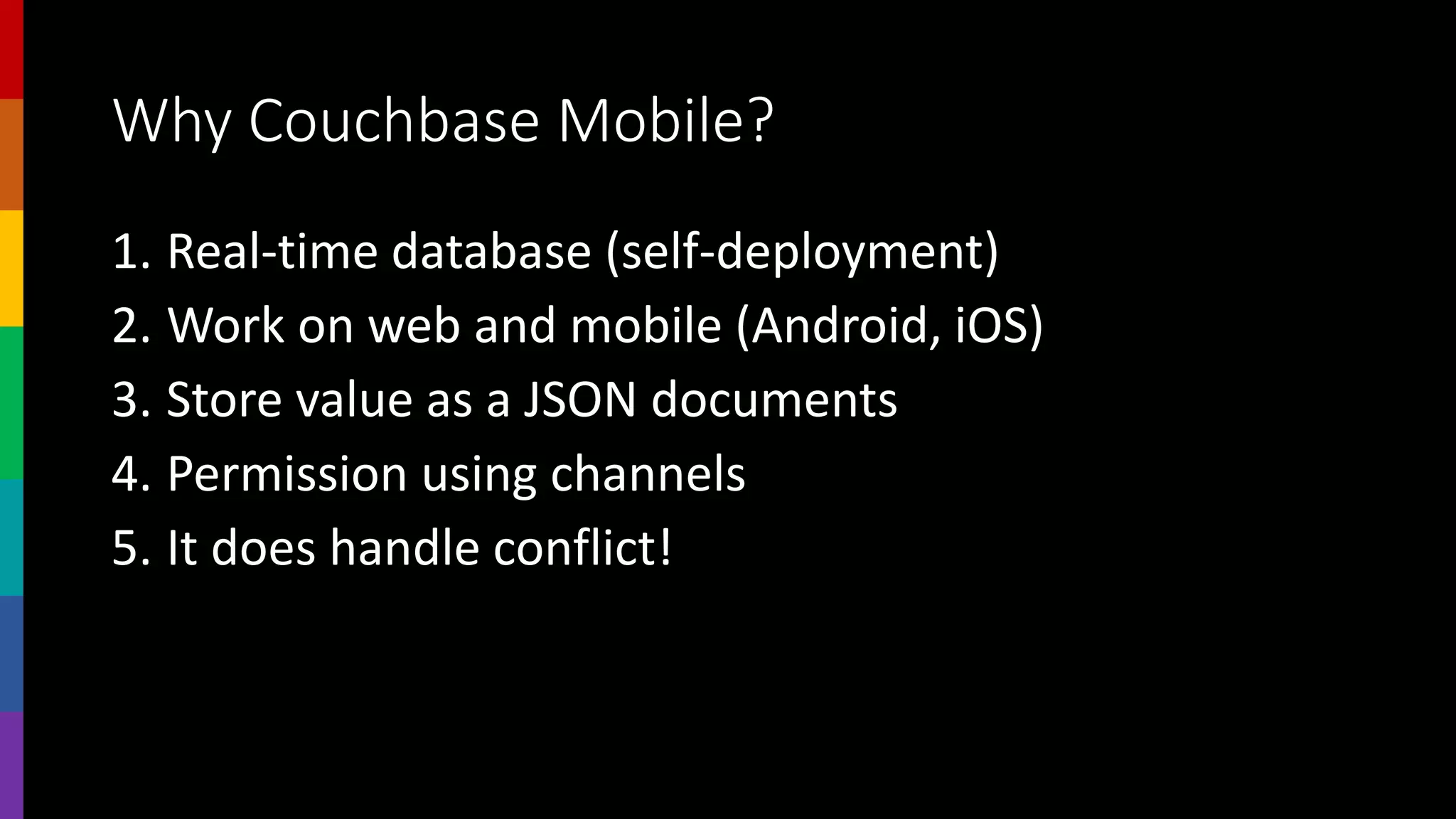 Why Couchbase Mobile?
1. Real-time database (self-deployment)
2. Work on web and mobile (Android, iOS)
3. Store value as a JSON documents
4. Permission using channels
5. It does handle conflict!
 