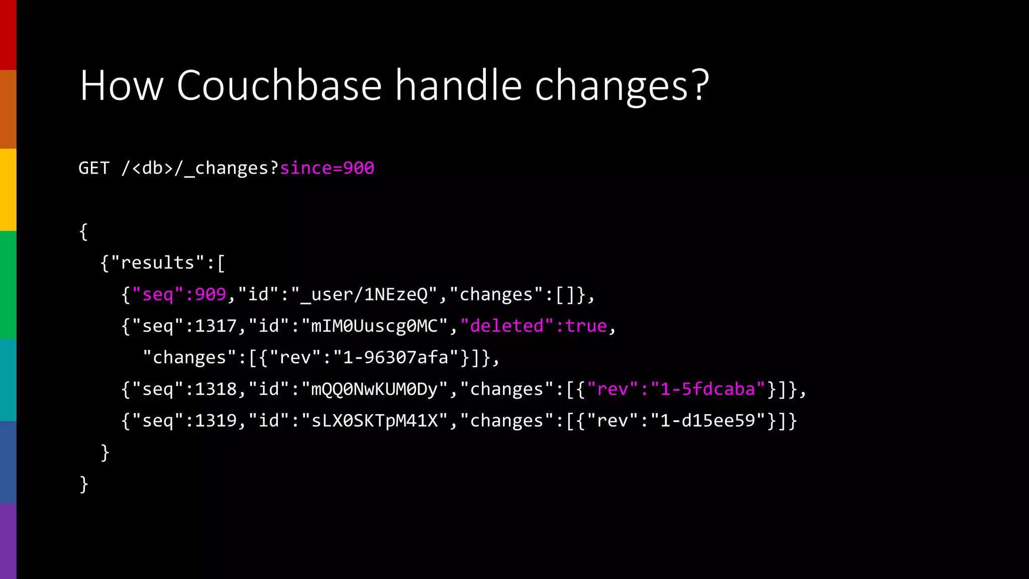 How Couchbase handle changes?
GET /<db>/_changes?since=900
{
{"results":[
{"seq":909,"id":"_user/1NEzeQ","changes":[]},
{"seq":1317,"id":"mIM0Uuscg0MC","deleted":true,
"changes":[{"rev":"1-96307afa"}]},
{"seq":1318,"id":"mQQ0NwKUM0Dy","changes":[{"rev":"1-5fdcaba"}]},
{"seq":1319,"id":"sLX0SKTpM41X","changes":[{"rev":"1-d15ee59"}]}
}
}
 