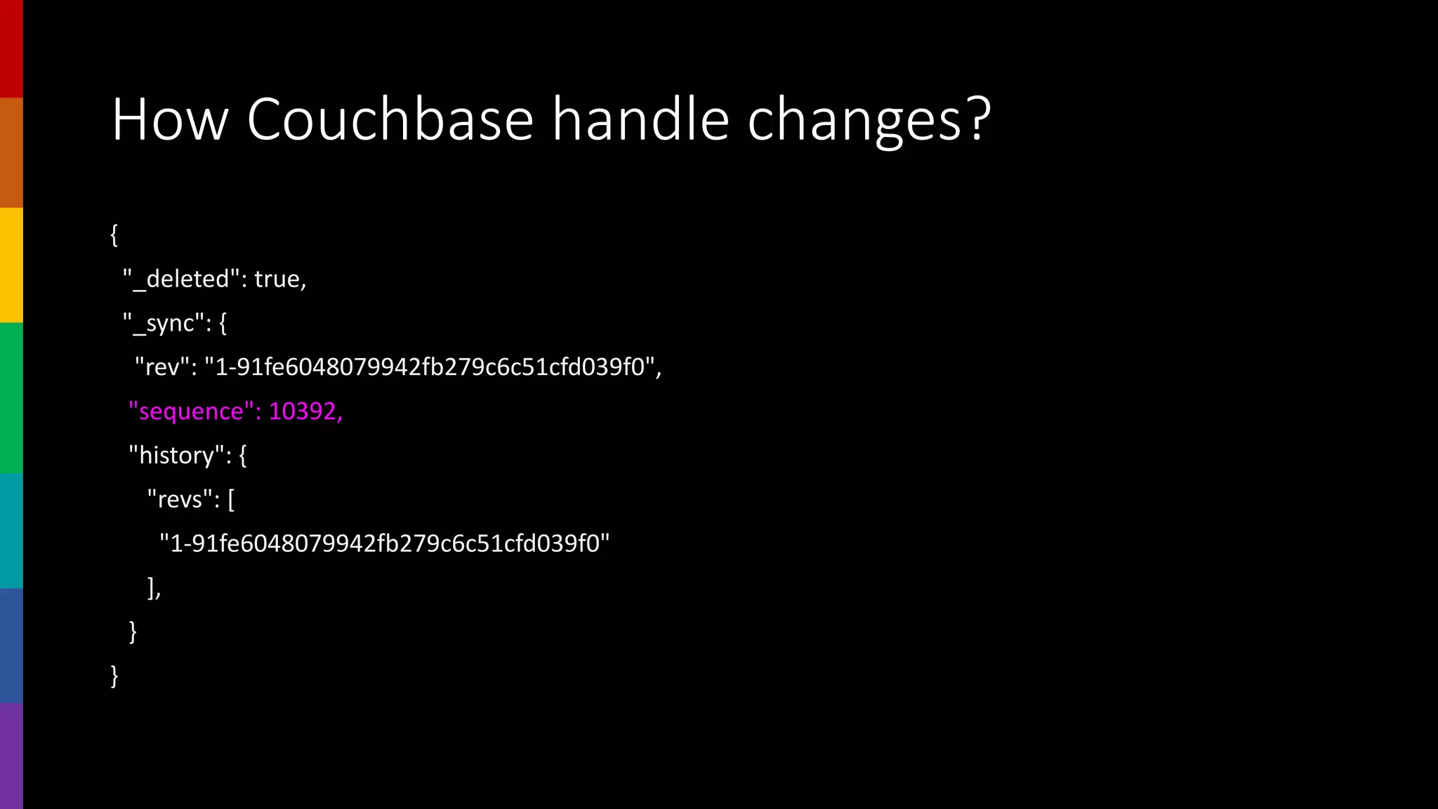 How Couchbase handle changes?
{
"_deleted": true,
"_sync": {
"rev": "1-91fe6048079942fb279c6c51cfd039f0",
"sequence": 10392,
"history": {
"revs": [
"1-91fe6048079942fb279c6c51cfd039f0"
],
}
}
 