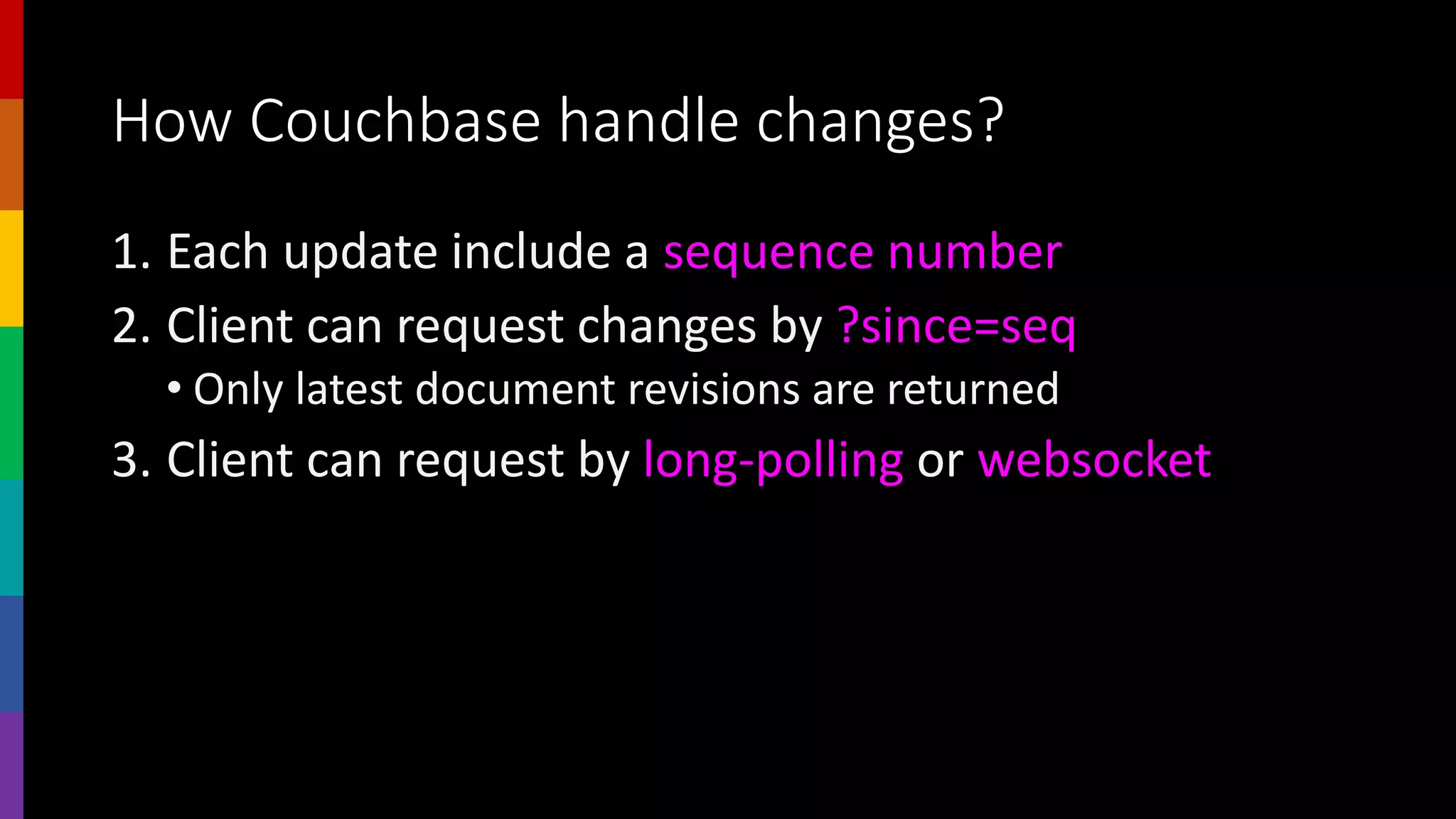 How Couchbase handle changes?
1. Each update include a sequence number
2. Client can request changes by ?since=seq
• Only latest document revisions are returned
3. Client can request by long-polling or websocket
 