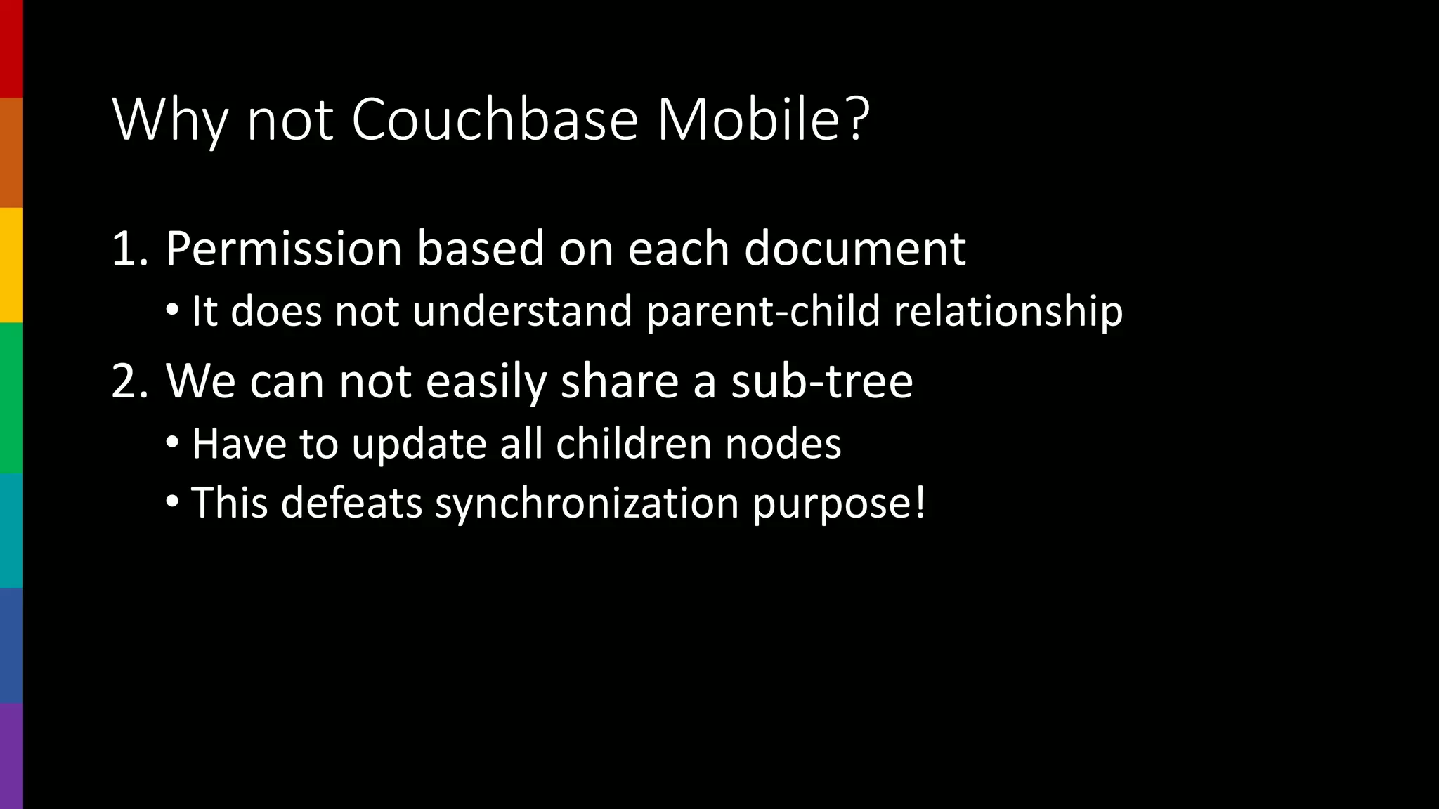 Why not Couchbase Mobile?
1. Permission based on each document
• It does not understand parent-child relationship
2. We can not easily share a sub-tree
• Have to update all children nodes
• This defeats synchronization purpose!
 