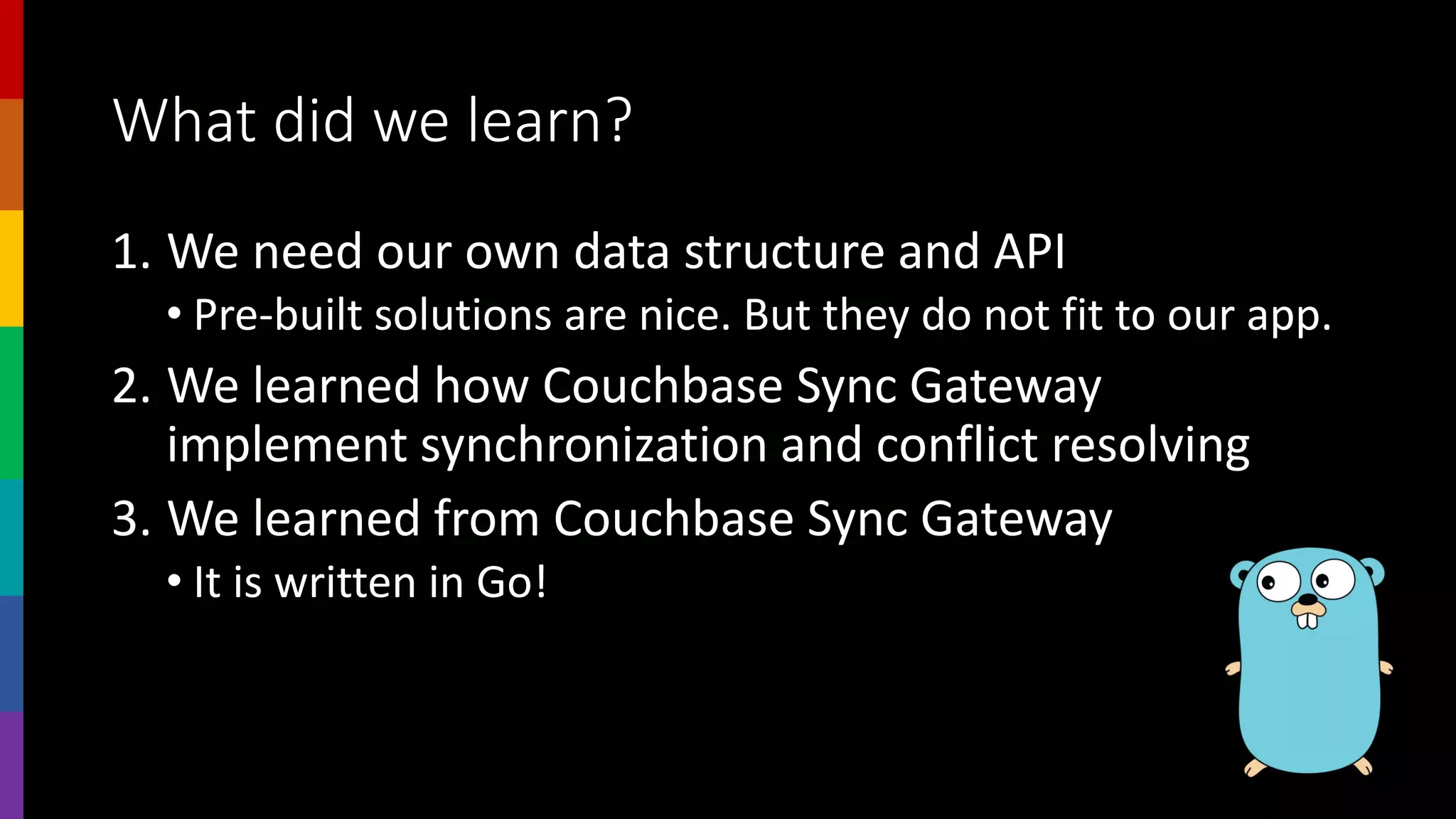 What did we learn?
1. We need our own data structure and API
• Pre-built solutions are nice. But they do not fit to our app.
2. We learned how Couchbase Sync Gateway
implement synchronization and conflict resolving
3. We learned from Couchbase Sync Gateway
• It is written in Go!
 