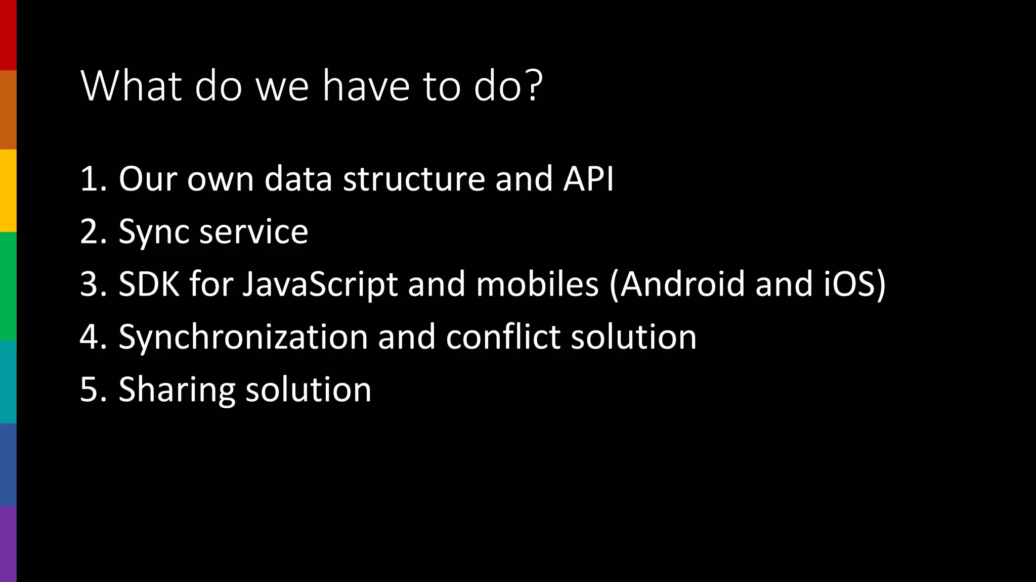 What do we have to do?
1. Our own data structure and API
2. Sync service
3. SDK for JavaScript and mobiles (Android and iOS)
4. Synchronization and conflict solution
5. Sharing solution
 