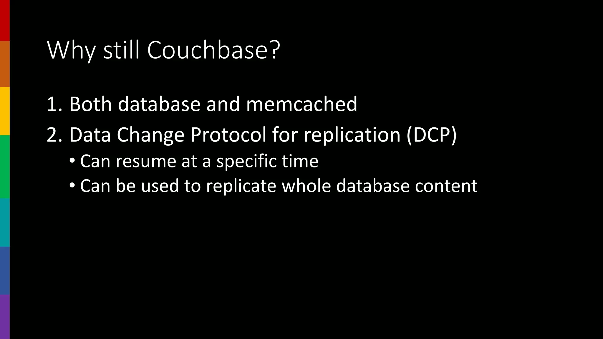 Why still Couchbase?
1. Both database and memcached
2. Data Change Protocol for replication (DCP)
• Can resume at a specific time
• Can be used to replicate whole database content
 