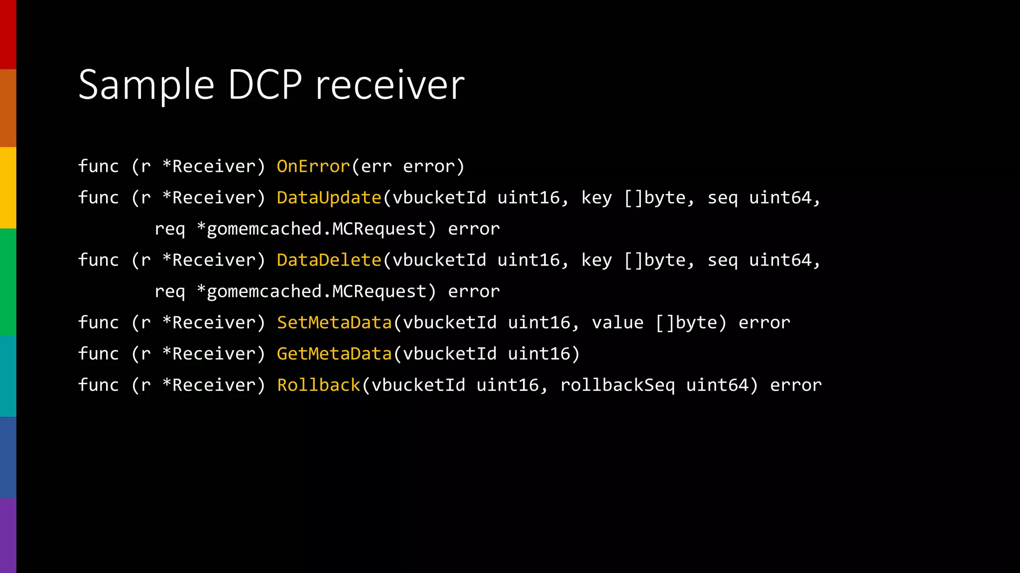 Sample DCP receiver
func (r *Receiver) OnError(err error)
func (r *Receiver) DataUpdate(vbucketId uint16, key []byte, seq uint64,
req *gomemcached.MCRequest) error
func (r *Receiver) DataDelete(vbucketId uint16, key []byte, seq uint64,
req *gomemcached.MCRequest) error
func (r *Receiver) SetMetaData(vbucketId uint16, value []byte) error
func (r *Receiver) GetMetaData(vbucketId uint16)
func (r *Receiver) Rollback(vbucketId uint16, rollbackSeq uint64) error
 
