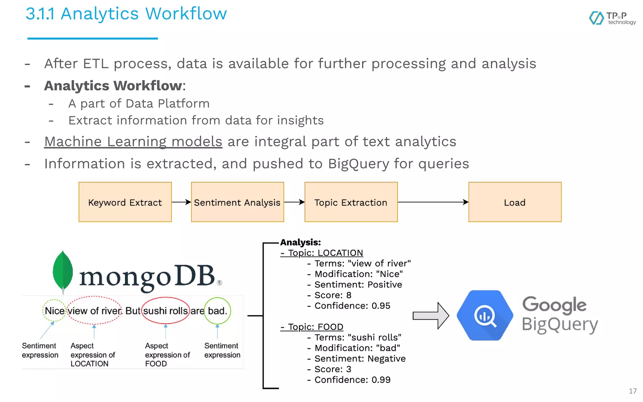 3.1.1 Analytics Workﬂow 17 - After ETL process, data is available for further processing and analysis - Analytics Workﬂow: - A part of Data Platform - Extract information from data for insights - Machine Learning models are integral part of text analytics - Information is extracted, and pushed to BigQuery for queries 