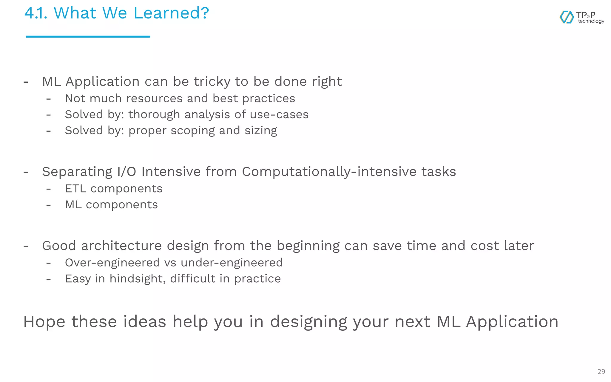 4.1. What We Learned? 29 - ML Application can be tricky to be done right - Not much resources and best practices - Solved by: thorough analysis of use-cases - Solved by: proper scoping and sizing - Separating I/O Intensive from Computationally-intensive tasks - ETL components - ML components - Good architecture design from the beginning can save time and cost later - Over-engineered vs under-engineered - Easy in hindsight, difficult in practice Hope these ideas help you in designing your next ML Application 