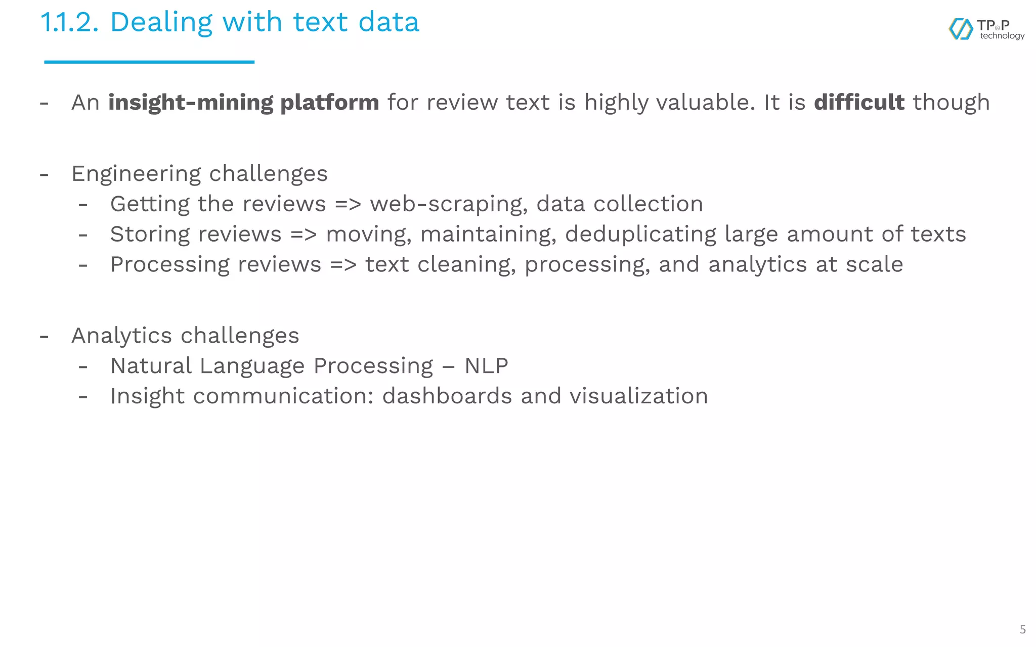 1.1.2. Dealing with text data 5 - An insight-mining platform for review text is highly valuable. It is difficult though - Engineering challenges - Getting the reviews => web-scraping, data collection - Storing reviews => moving, maintaining, deduplicating large amount of texts - Processing reviews => text cleaning, processing, and analytics at scale - Analytics challenges - Natural Language Processing – NLP - Insight communication: dashboards and visualization 