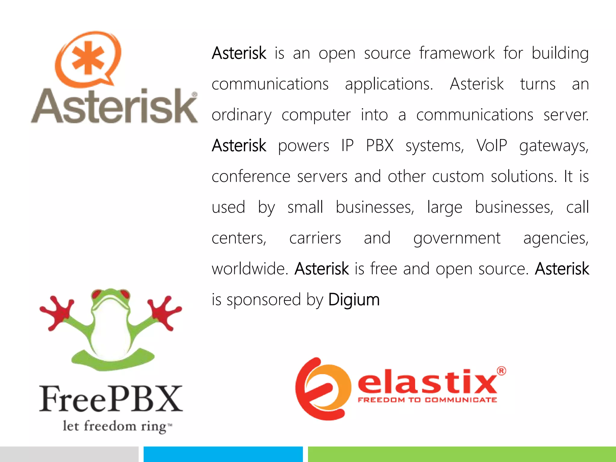 Asterisk is an open source framework for building
communications applications. Asterisk turns an
ordinary computer into a communications server.
Asterisk powers IP PBX systems, VoIP gateways,
conference servers and other custom solutions. It is
used by small businesses, large businesses, call
centers, carriers and government agencies,
worldwide. Asterisk is free and open source. Asterisk
is sponsored by Digium
 