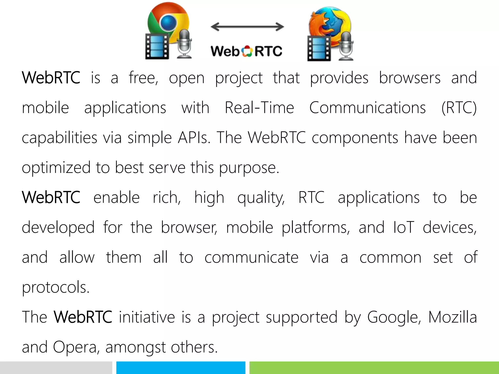 WebRTC is a free, open project that provides browsers and
mobile applications with Real-Time Communications (RTC)
capabilities via simple APIs. The WebRTC components have been
optimized to best serve this purpose.
WebRTC enable rich, high quality, RTC applications to be
developed for the browser, mobile platforms, and IoT devices,
and allow them all to communicate via a common set of
protocols.
The WebRTC initiative is a project supported by Google, Mozilla
and Opera, amongst others.
 