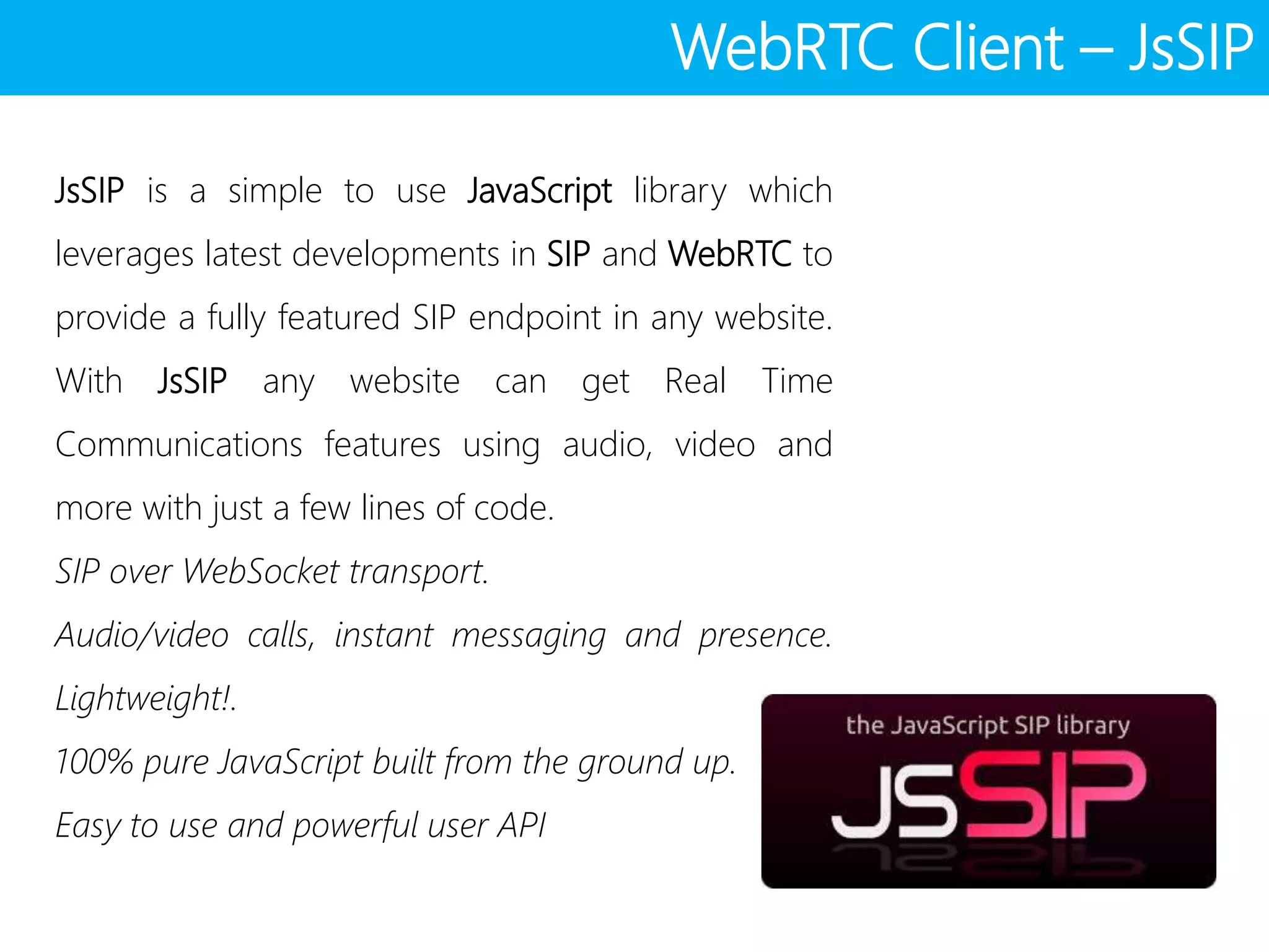 WebRTC Client – JsSIP
JsSIP is a simple to use JavaScript library which
leverages latest developments in SIP and WebRTC to
provide a fully featured SIP endpoint in any website.
With JsSIP any website can get Real Time
Communications features using audio, video and
more with just a few lines of code.
SIP over WebSocket transport.
Audio/video calls, instant messaging and presence.
Lightweight!.
100% pure JavaScript built from the ground up.
Easy to use and powerful user API
 