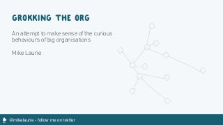 @mikelaurie - follow me on twitterM
GROKKING THE ORG
An attempt to make sense of the curious
behaviours of big organisations
Mike Laurie
 