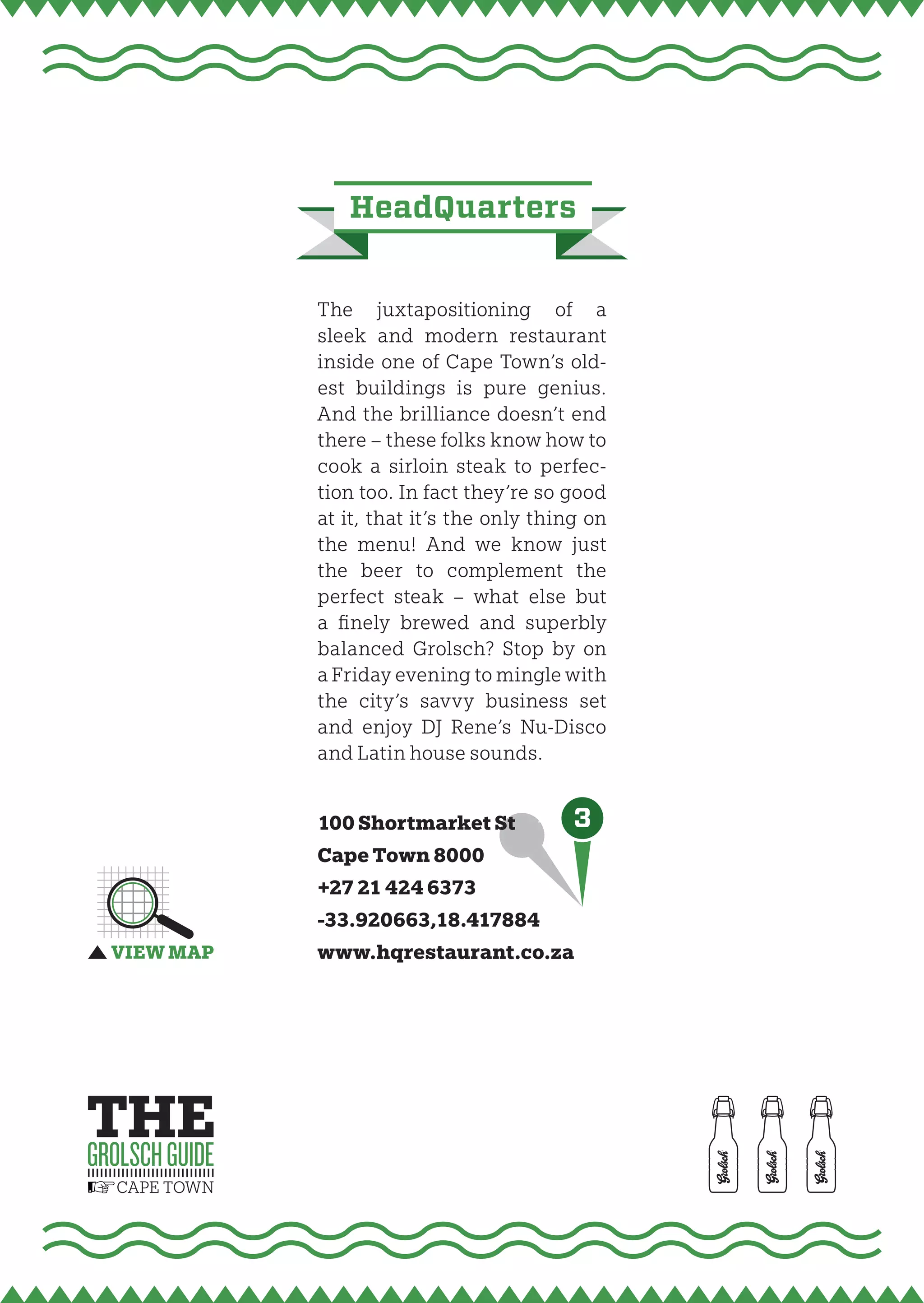 headQuarters


The juxtapositioning of a
sleek and modern restaurant
inside one of Cape Town’s old-
est buildings is pure genius.
And the brilliance doesn’t end
there – these folks know how to
cook a sirloin steak to perfec-
tion too. In fact they’re so good
at it, that it’s the only thing on
the menu! And we know just
the beer to complement the
perfect steak – what else but
a fi nely brewed and superbly
balanced Grolsch? Stop by on
a Friday evening to mingle with
the city’s savvy business set
and enjoy DJ Rene’s Nu-Disco
and Latin house sounds.


100 Shortmarket St    3
Cape Town 8000
+27 21 424 6373
-33.920663,18.417884
www.hqrestaurant.co.za
 