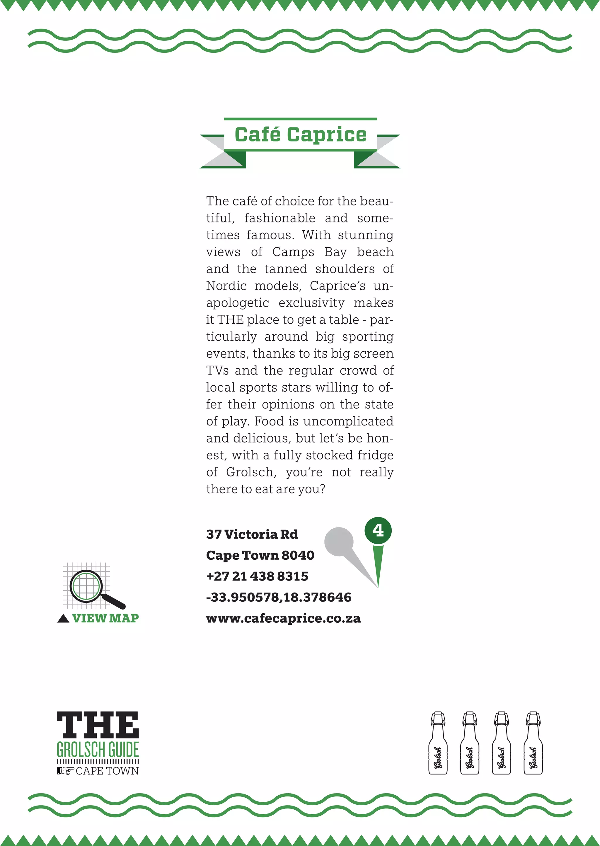 Café Caprice


The café of choice for the beau-
tiful, fashionable and some-
times famous. With stunning
views of Camps Bay beach
and the tanned shoulders of
Nordic models, Caprice’s un-
apologetic exclusivity makes
it THE place to get a table - par-
ticularly around big sporting
events, thanks to its big screen
TVs and the regular crowd of
local sports stars willing to of-
fer their opinions on the state
of play. Food is uncomplicated
and delicious, but let’s be hon-
est, with a fully stocked fridge
of Grolsch, you’re not really
there to eat are you?


37 Victoria Rd                4
Cape Town 8040
+27 21 438 8315
-33.950578,18.378646
www.cafecaprice.co.za
 