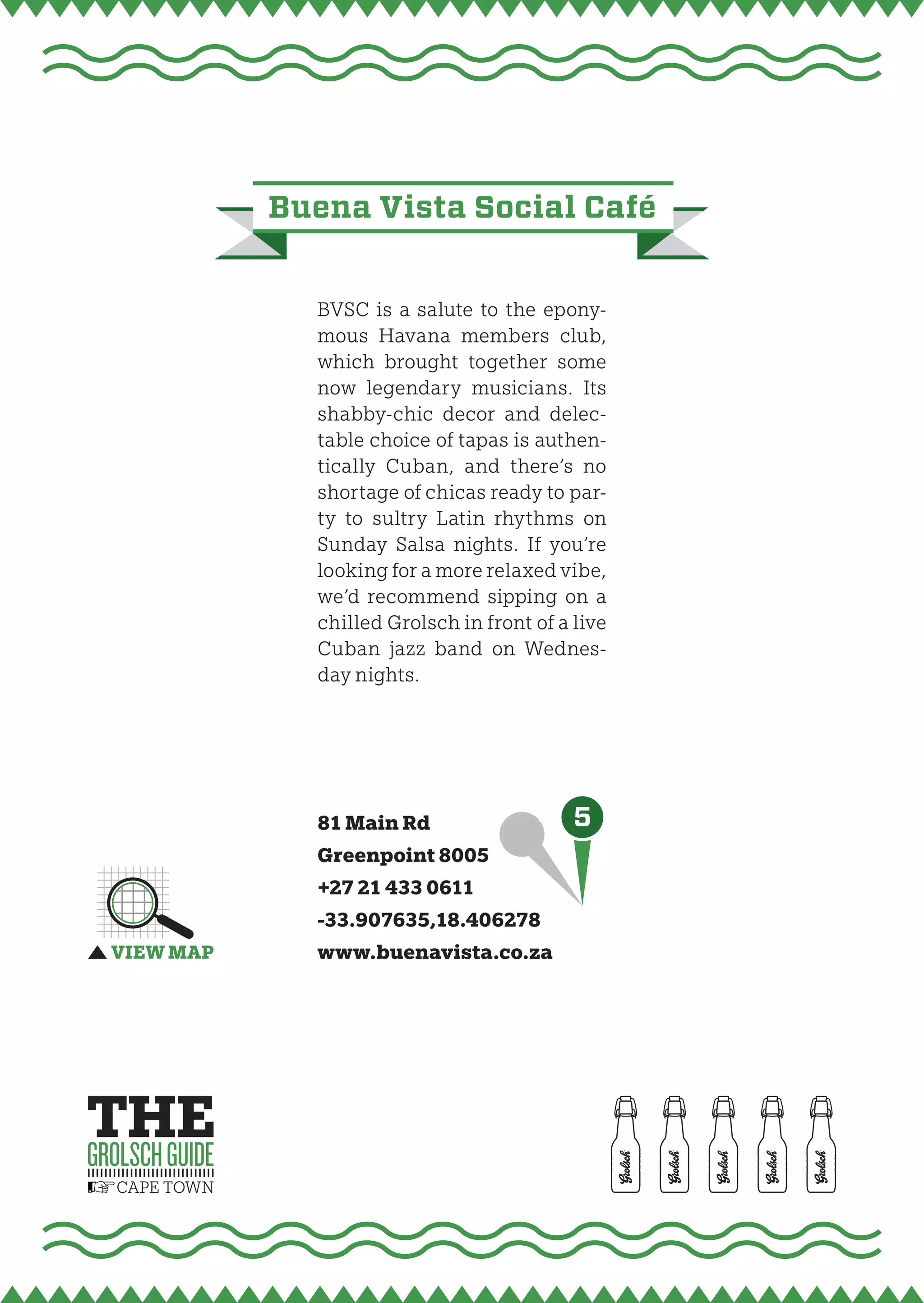 buena vista social Café


  BVSC is a salute to the epony-
  mous Havana members club,
  which brought together some
  now legendary musicians. Its
  shabby-chic decor and delec-
  table choice of tapas is authen-
  tically Cuban, and there’s no
  shortage of chicas ready to par-
  ty to sultry Latin rhythms on
  Sunday Salsa nights. If you’re
  looking for a more relaxed vibe,
  we’d recommend sipping on a
  chilled Grolsch in front of a live
  Cuban jazz band on Wednes-
  day nights.




  81 Main Rd                    5
  Greenpoint 8005
  +27 21 433 0611
  -33.907635,18.406278
  www.buenavista.co.za
 