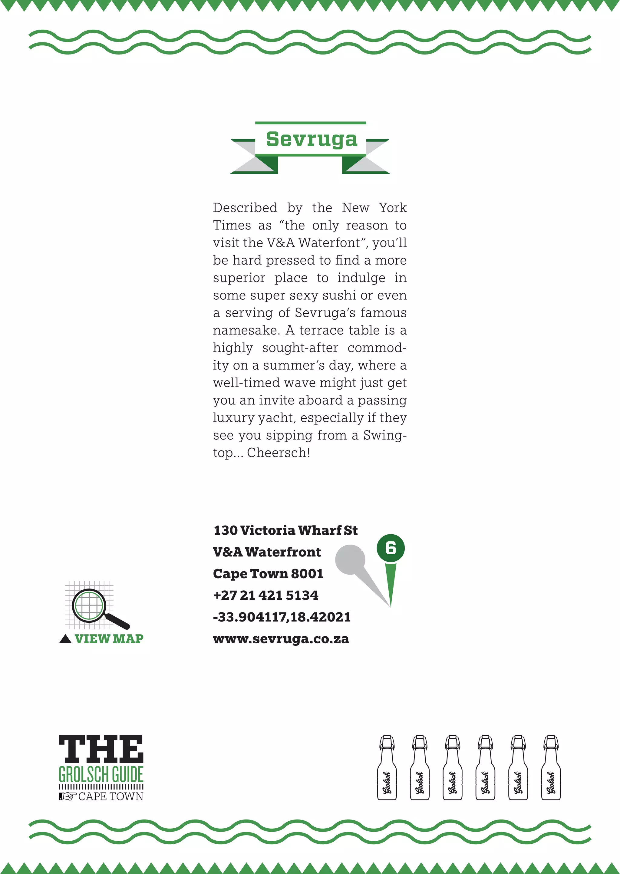 sevruga


Described by the New York
Times as “the only reason to
visit the V&A Waterfont”, you’ll
be hard pressed to fi nd a more
superior place to indulge in
some super sexy sushi or even
a serving of Sevruga’s famous
namesake. A terrace table is a
highly sought-after commod-
ity on a summer’s day, where a
well-timed wave might just get
you an invite aboard a passing
luxury yacht, especially if they
see you sipping from a Swing-
top… Cheersch!




130 Victoria Wharf St
V&A Waterfront              6
Cape Town 8001
+27 21 421 5134
-33.904117,18.42021
www.sevruga.co.za
 