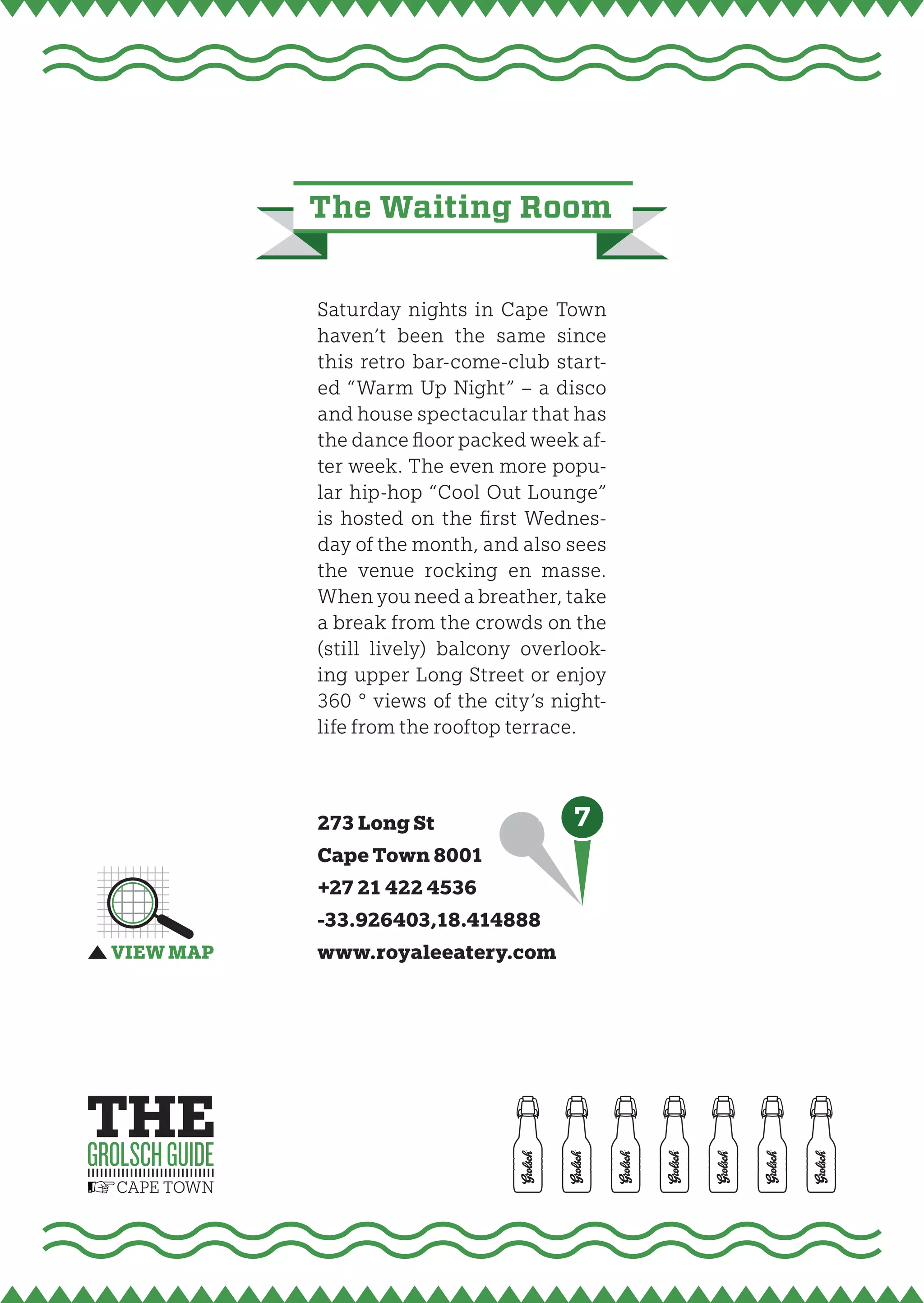 the waiting room


Saturday nights in Cape Town
haven’t been the same since
this retro bar-come-club start-
ed “Warm Up Night” – a disco
and house spectacular that has
the dance ﬂoor packed week af-
ter week. The even more popu-
lar hip-hop “Cool Out Lounge”
is hosted on the fi rst Wednes-
day of the month, and also sees
the venue rocking en masse.
When you need a breather, take
a break from the crowds on the
(still lively) balcony overlook-
ing upper Long Street or enjoy
360 ° views of the city’s night-
life from the rooftop terrace.



273 Long St                 7
Cape Town 8001
+27 21 422 4536
-33.926403,18.414888
www.royaleeatery.com
 