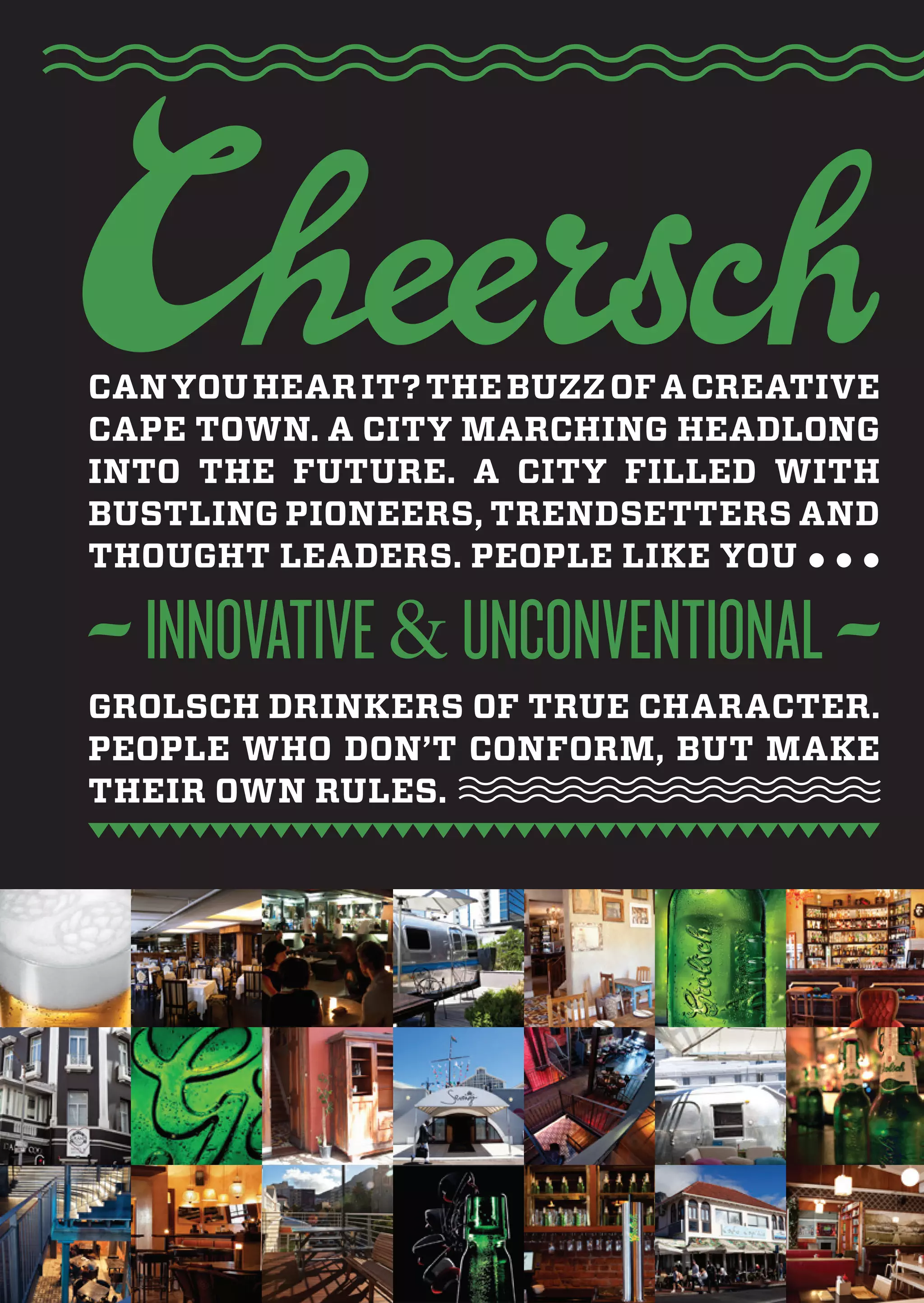Can you hear it? the buzz of a Creative
Cape town. a City marChing headlong
into the future. a City filled with
bustling pioneers, trendsetters and
thought leaders. people like you



grolsCh drinkers of true CharaCter.
people who don’t Conform, but make
their own rules.
 