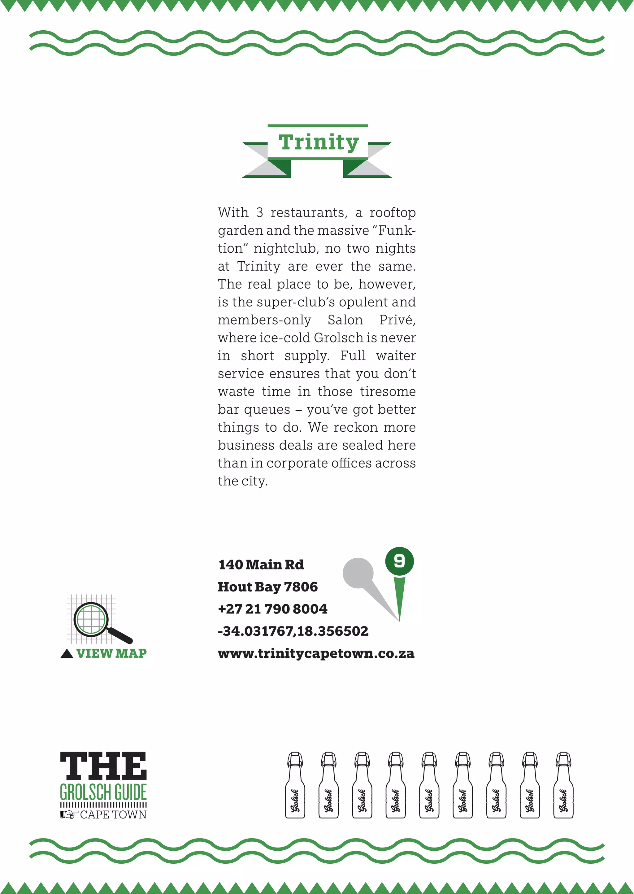 trinity


With 3 restaurants, a rooftop
garden and the massive “Funk-
tion” nightclub, no two nights
at Trinity are ever the same.
The real place to be, however,
is the super-club’s opulent and
members-only Salon Privé,
where ice-cold Grolsch is never
in short supply. Full waiter
service ensures that you don’t
waste time in those tiresome
bar queues – you’ve got better
things to do. We reckon more
business deals are sealed here
than in corporate oﬃces across
the city.




140 Main Rd           9
Hout Bay 7806
+27 21 790 8004
-34.031767,18.356502
www.trinitycapetown.co.za
 