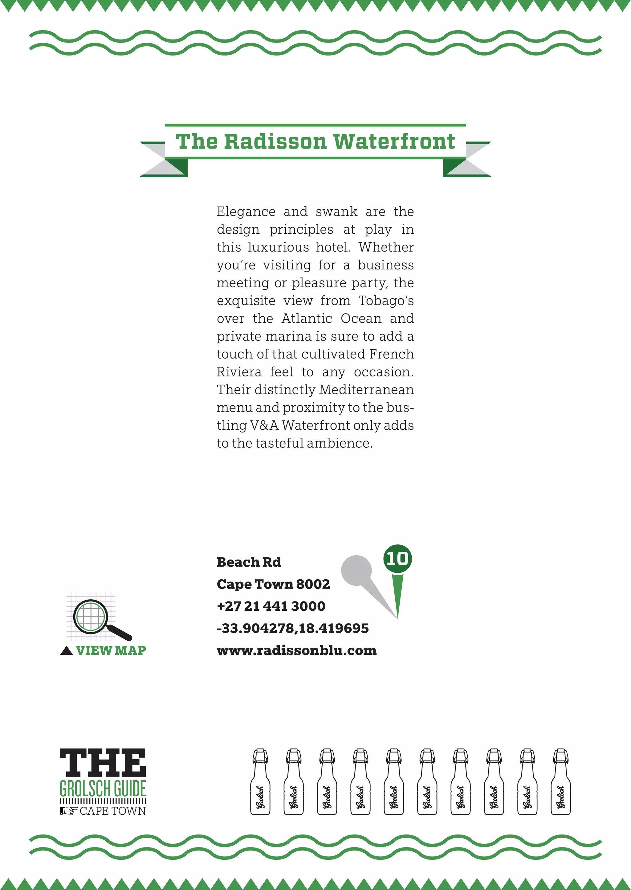 the radisson waterfront


   Elegance and swank are the
   design principles at play in
   this luxurious hotel. Whether
   you’re visiting for a business
   meeting or pleasure party, the
   exquisite view from Tobago’s
   over the Atlantic Ocean and
   private marina is sure to add a
   touch of that cultivated French
   Riviera feel to any occasion.
   Their distinctly Mediterranean
   menu and proximity to the bus-
   tling V&A Waterfront only adds
   to the tasteful ambience.




   Beach Rd                  10
   Cape Town 8002
   +27 21 441 3000
   -33.904278,18.419695
   www.radissonblu.com
 
