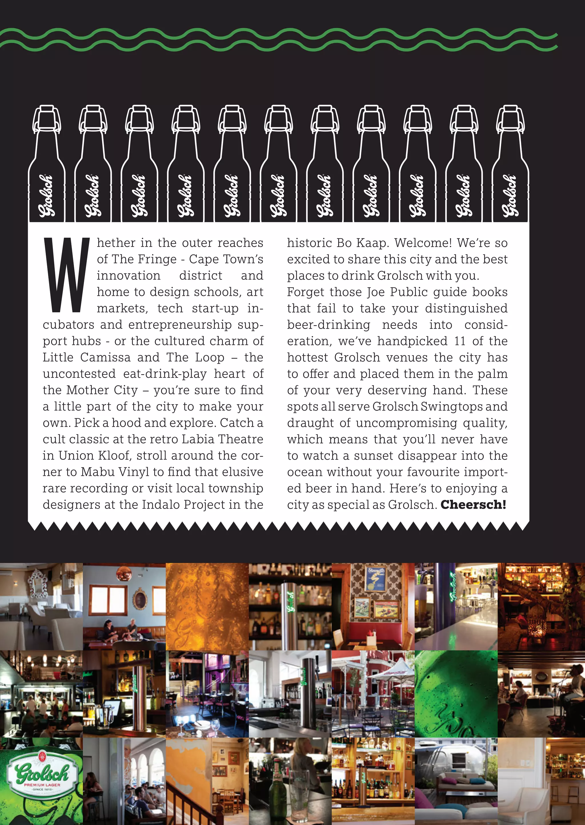 W
          hether in the outer reaches     historic Bo Kaap. Welcome! We’re so
          of The Fringe - Cape Town’s     excited to share this city and the best
          innovation district and         places to drink Grolsch with you.
          home to design schools, art     Forget those Joe Public guide books
          markets, tech start-up in-      that fail to take your distinguished
cubators and entrepreneurship sup-        beer-drinking needs into consid-
port hubs - or the cultured charm of      eration, we’ve handpicked 11 of the
Little Camissa and The Loop – the         hottest Grolsch venues the city has
uncontested eat-drink-play heart of       to offer and placed them in the palm
the Mother City – you’re sure to find     of your very deserving hand. These
a little part of the city to make your    spots all serve Grolsch Swingtops and
own. Pick a hood and explore. Catch a     draught of uncompromising quality,
cult classic at the retro Labia Theatre   which means that you’ll never have
in Union Kloof, stroll around the cor-    to watch a sunset disappear into the
ner to Mabu Vinyl to find that elusive    ocean without your favourite import-
rare recording or visit local township    ed beer in hand. Here’s to enjoying a
designers at the Indalo Project in the    city as special as Grolsch. Cheersch!
 