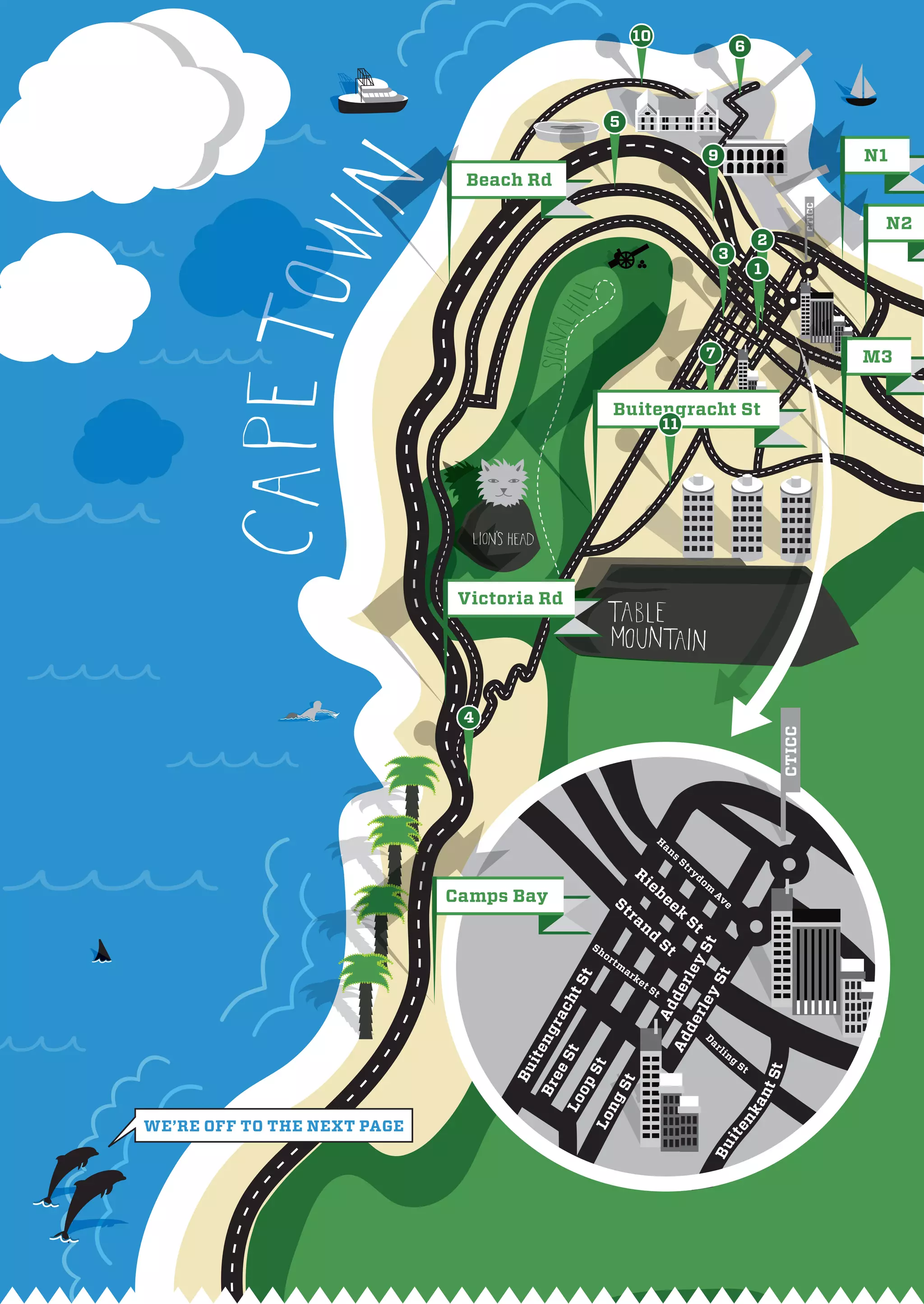 10
                                                                                                                          6



                                                       5

                                                                                                           9                                        N1
                              Beach Rd




                                                                                                                                            CTICC
                                                                                                                                                     N2
                                                                                                                               2
                                                                                                                3
                                                                                                                               1




                                                                                                           7                                        M3


                                                           Buitengracht St
                                                                                   11




                              Victoria Rd




                              4



                                                                                                                                    CTICC

                                                                               H
                                                                                   an
                                                                                        s
                                                                                            St
                                                                     R                           ry
                                                                          ie                          do
                                                                                                           m
                                                                               be
                             Camps Bay                     St                       ek
                                                                                                               A
                                                                                                                ve
                                                                ra                           St
                                                                      nd
                                                 Sh                                St
                                                                                        y S St




                                                      or
                                                           tm
                                                                                               y




                                                                ar
                                                                                          rl e




                                                                     ke
                                                                                            t
                                             t




                                                                          tS
                                            tS




                                                                               t
                                                                                   de
                                           ch




                                                                                                 rl e
                                                                           Ad
                                        ra




                                                                                            de
                                     ng




                                                                                                           ar
                                                                                    Ad
                                                                                                       D




                                                                                                                li
                                    it e




                                                                                                                     ng
                                           St




                                                                                                                          St
                                                St




                                                                                                                                   St
                                   Bu

                                        ee



                                                           St
                                             op
                                     Br




                                                                                                                               nt
                                                  ng
                                           Lo




                                                                                                                           ka
                                                Lo




we’re off to the neXt page
                                                                                                                     en
                                                                                                                it
                                                                                                           Bu
 