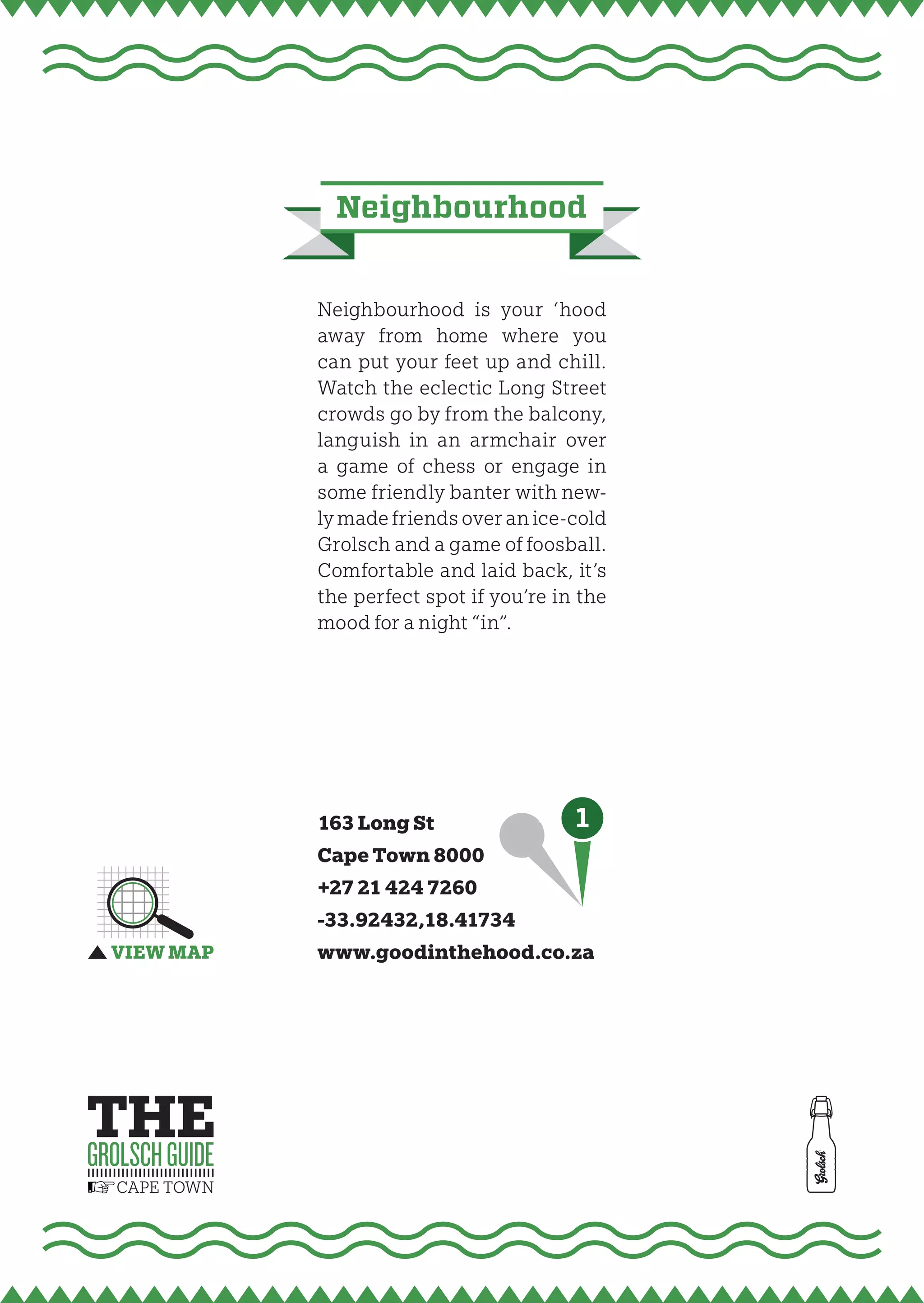 neighbourhood


Neighbourhood is your ‘hood
away from home where you
can put your feet up and chill.
Watch the eclectic Long Street
crowds go by from the balcony,
languish in an armchair over
a game of chess or engage in
some friendly banter with new-
ly made friends over an ice-cold
Grolsch and a game of foosball.
Comfortable and laid back, it’s
the perfect spot if you’re in the
mood for a night “in”.




163 Long St          1
Cape Town 8000
+27 21 424 7260
-33.92432,18.41734
www.goodinthehood.co.za
 