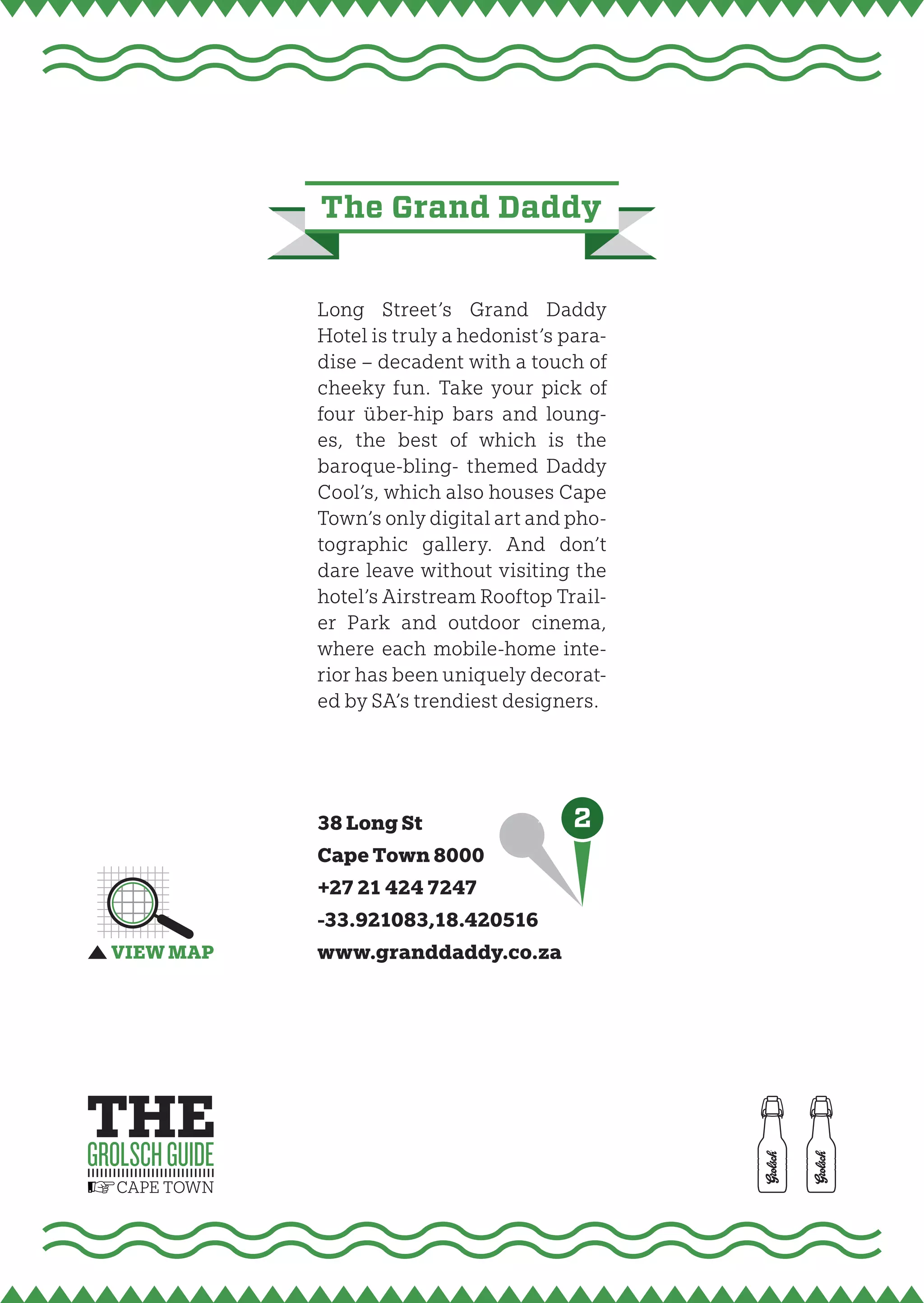 the grand daddy


Long Street’s Grand Daddy
Hotel is truly a hedonist’s para-
dise – decadent with a touch of
cheeky fun. Take your pick of
four über-hip bars and loung-
es, the best of which is the
baroque-bling- themed Daddy
Cool’s, which also houses Cape
Town’s only digital art and pho-
tographic gallery. And don’t
dare leave without visiting the
hotel’s Airstream Rooftop Trail-
er Park and outdoor cinema,
where each mobile-home inte-
rior has been uniquely decorat-
ed by SA’s trendiest designers.




38 Long St                   2
Cape Town 8000
+27 21 424 7247
-33.921083,18.420516
www.granddaddy.co.za
 