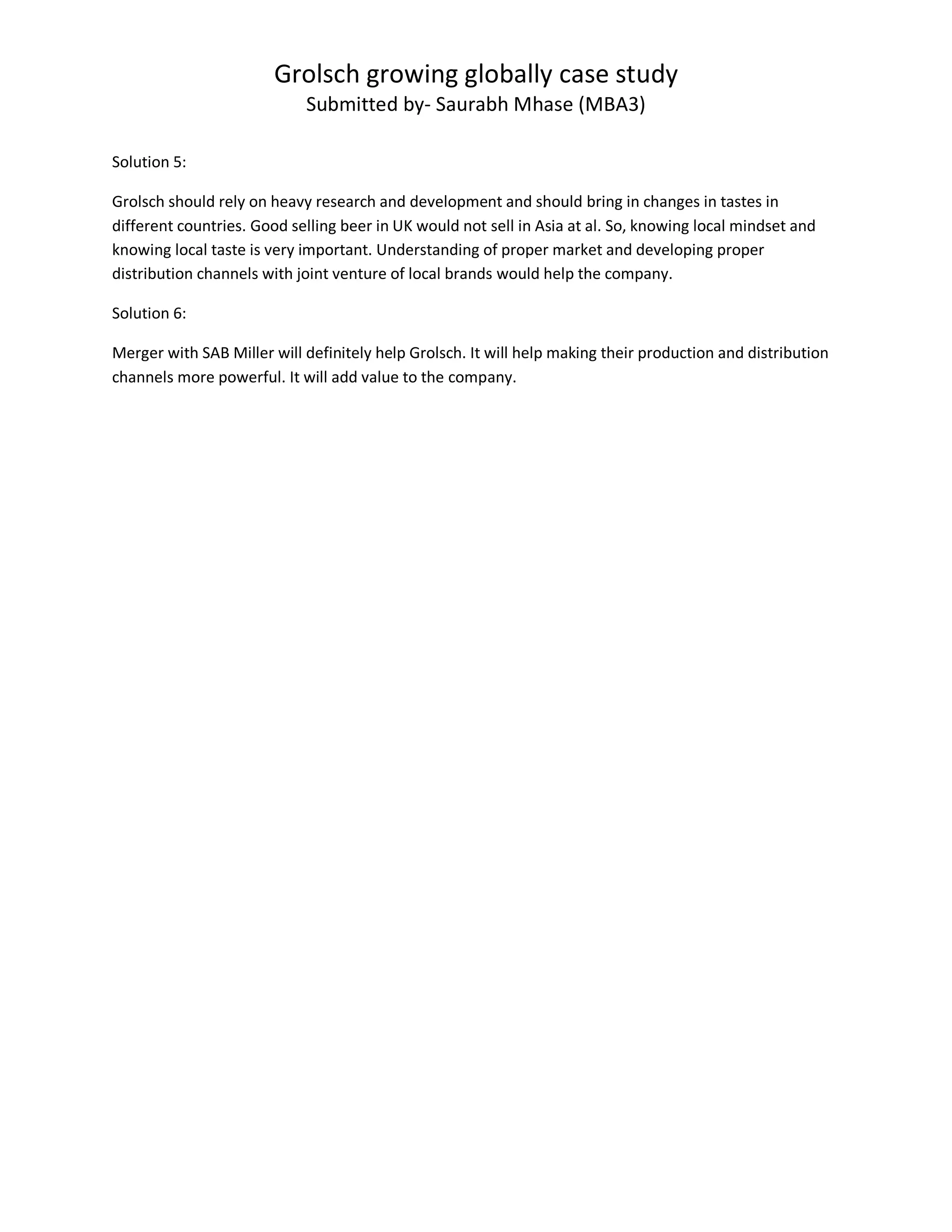 Grolsch growing globally case study
Submitted by- Saurabh Mhase (MBA3)
Solution 5:
Grolsch should rely on heavy research and development and should bring in changes in tastes in
different countries. Good selling beer in UK would not sell in Asia at al. So, knowing local mindset and
knowing local taste is very important. Understanding of proper market and developing proper
distribution channels with joint venture of local brands would help the company.
Solution 6:
Merger with SAB Miller will definitely help Grolsch. It will help making their production and distribution
channels more powerful. It will add value to the company.
 