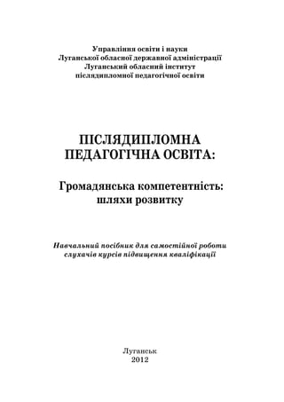 1
Управління освіти і науки
Луганської обласної державної адміністрації
Луганський обласний інститут
післядипломної педагогічної освіти
ПІСЛЯДИПЛОМНА
ПЕДАГОГІЧНА ОСВІТА:
Громадянська компетентність:
шляхи розвитку
Навчальний посібник для самостійної роботи
слухачів курсів підвищення кваліфікації
Луганськ
2012
 