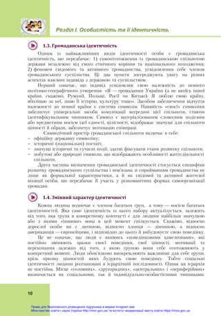 Розділ І. Особистість та її ідентичність
 
10
1.3.	Громадянська	ідентичність	
Одним із найважливіших видів ідентичності особи є громадянська
ідентичність, що передбачає: 1) самоототожнення із громадянською спільнотою
держави незалежно від свого етнічного коріння та національного походження;
2) феномен свідомого та активного громадянства, усвідомлення себе членом
громадянського суспільства. Ці два пункти зосереджують увагу на різних
аспектах взаємин індивіда з державою та суспільством.
Перший означає, що індивід усвідомлює свою належність до певного
політико-географічного утворення. «Я — громадянин України (а не якоїсь іншої
країни, скажімо, Румунії, Польщі, Росії чи Китаю). Я люблю свою країну,
вболіваю за неї, знаю її історію, культуру тощо». Засобом забезпечення відчуття
належності до певної країни є система символів. Наявність «своєї» символіки
забезпечує універсальні засоби комунікації всередині цієї спільноти, стаючи
ідентифікувальним чинником. Символ є матеріалізованим словесним подієвим
або предметним носієм ідеї єдності, цілісності, відображає значущі для спільноти
цінності й образи, забезпечує мотивацію співпраці.
Символічний простір громадянської спільноти включає в себе:
- офіційну державну символіку;
- історичні (національні) постаті;
- значущі історичні та сучасні події, здатні фіксувати етапи розвитку спільноти;
- побутові або природні символи, що відображають особливості життєдіяльності
спільноти.
Друга частина визначення громадянської ідентичності стосується специфіки
розвитку громадянського суспільства і пов’язана зі сприйманням громадянства не
лише як формальної характеристики, а й як свідомої та активної життєвої
позиції особи, що передбачає її участь у різноманітних формах самоорганізації
громадян.
1.4.	Змінний	характер	ідентичності	
Кожна людина водночас є членом багатьох груп, а тому — носієм багатьох
ідентичностей. Яка саме ідентичність із цього набору актуалізується, залежить
від того, яка група в конкретному контексті є для людини найбільш значущою
або з якими «іншими» вона в цей момент спілкується. Скажімо, відносно
дорослої особи ви є дитиною, відносно хлопця — дівчиною, а відносно
американців — європейцями, і відповідно до цього й вибудовуєте свою поведінку.
Це не означає, що люди є якимись «поведінковими хамелеонами», які
постійно змінюють зразки своєї поведінки, свої цінності, мотивації та
переконання залежно від того, з якою групою вони себе ототожнюють у
конкретний момент. Люди обов’язково виокремлюють важливіші для себе групи,
крізь призму цінностей яких будують свою поведінку. Тобто соціальні
ідентичності людини розташовані в ієрархічній послідовності. Однак ця ієрархія
не постійна. Місце «головних», «другорядних», «центральних» і «периферійних»
визначається як соціальними, так й індивідуально-особистісними чинниками.
Право для безоплатного розміщення підручника в мережі Інтернет має
Міністерство освіти і науки України http://mon.gov.ua/ та Інститут модернізації змісту освіти https://imzo.gov.ua
 
