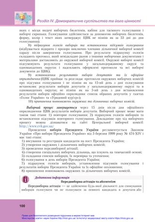 Розділ ІV. Демократичне суспільство та його цінності
100
яких є місця видачі виборчих бюлетенів, кабіни для таємного голосування і
виборчі скриньки. Голосування здійснюється за допомогою виборчих бюлетенів,
форму, колір і текст яких затверджує ЦВК не пізніш як за 53 дні до дня
голосування);
8) підрахунок голосів виборців та встановлення підсумків голосування
(відбувається відкрито і прозоро виключно членами дільничної виборчої комісії
одразу після завершення голосування. Про результати підрахунку голосів
складають протокол, який невідкладно разом з іншими виборчими документами і
матеріалами доставляють до окружної виборчої комісії. Окружні виборчі комісії
підсумовують результати голосування у загальнодержавному окрузі та
одномандатних округах і надсилають оформлені протоколи та всі виборчі
документи до ЦВК);
9) встановлення результатів виборів депутатів та їх офіційне
оприлюднення (ЦВК приймає та розглядає протоколи окружних виборчих комісій
про підсумки голосування і не пізніш як на 15-ий день з дня голосування
встановлює результати виборів депутатів у загальнодержавному окрузі та в
одномандатних округах;  не пізніш як на 5-ий день з дня встановлення
результатів виборів офіційно оприлюднює список обраних депутатів у газетах
«Голос України» та «Урядовий кур’єр»);
10) припинення повноважень окружних та дільничних виборчих комісій.
Виборчий процес завершується через 15 днів після дня офіційного
оприлюднення ЦВК результатів виборів депутатів. Виборчий процес може мати
також такі етапи: 1) повторне голосування; 2) підрахунок голосів виборців та
встановлення підсумків повторного голосування. Докладніше про хід виборчого
процесу можна дізнаватися на сайті Центральної виборчої комісії:
http://www.cvk.gov.ua/
Проведення виборів Президента України регламентується Законом
України «Про вибори Президента України» від 5 березня 1999 року № 474-XIV і
має такі етапи:
1) висування та реєстрація кандидатів на пост Президента України;
2) утворення окружних і дільничних виборчих комісій;
3) проведення передвиборної агітації;
4) створення спеціальних виборчих дільниць, що існують на тимчасовій основі;
5) складання списків виборців, їх перевірка та уточнення;
6) голосування в день виборів Президента України;
7) підрахунок голосів виборців, установлення підсумків голосування і
результатів виборів Президента України та їх офіційне оголошення;
8) припинення повноважень окружних та дільничних виборчих комісій.
Додаткова	інформація
Передвиборна	агітація	та	абсентеїзм
Передвиборна агітація — це здійснення будь-якої діяльності для спонукання
виборців голосувати чи не голосувати за певного кандидата в депутати або
Право для безоплатного розміщення підручника в мережі Інтернет має
Міністерство освіти і науки України http://mon.gov.ua/ та Інститут модернізації змісту освіти https://imzo.gov.ua
 