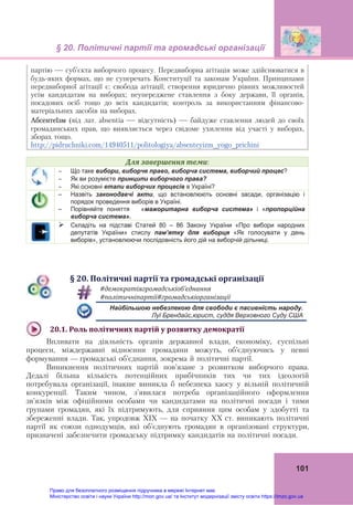 § 20. Політичні партії та громадські організації 
 
101
партію — суб’єкта виборчого процесу. Передвиборна агітація може здійснюватися в
будь-яких формах, що не суперечать Конституції та законам України. Принципами
передвиборної агітації є: свобода агітації; створення юридично рівних можливостей
усім кандидатам на виборах; неупереджене ставлення з боку держави, її органів,
посадових осіб тощо до всіх кандидатів; контроль за використанням фінансово-
матеріальних засобів на виборах.
Абсентеїзм (від лат. absentia — відсутність) — байдуже ставлення людей до своїх
громадянських прав, що виявляється через свідоме ухилення від участі у виборах,
зборах тощо.
http://pidruchniki.com/14940511/politologiya/absenteyizm_yogo_prichini
Для	завершення	теми:
 Що таке вибори, виборче право, виборча система, виборчий процес?
 Як ви розумієте принципи виборчого права?
 Які основні етапи виборчих процесів в Україні?
– Назвіть законодавчі акти, що встановлюють основні засади, організацію і
порядок проведення виборів в Україні.
– Порівняйте поняття «мажоритарна виборча система» і «пропорційна
виборча система».
 Складіть на підставі Статей 80 – 86 Закону України «Про вибори народних
депутатів України» стислу пам’ятку для виборця «Як голосувати у день
виборів», установлюючи послідовність його дій на виборчій дільниці.
§	20.	Політичні	партії	та	громадські	організації	
	
#демократіягромадськіоб’єднання	 
#політичніпартії#громадськіорганізації
  Найбільшою небезпекою для свободи є пасивність народу.
  Луї Брендайс,юрист, суддя Верховного Суду США
	
20.1.	Роль	політичних	партій	у	розвитку	демократії	
Впливати на діяльність органів державної влади, економіку, суспільні
процеси, міждержавні відносини громадяни можуть, об’єднуючись у певні
формування — громадські об’єднання, зокрема й політичні партії.
Виникнення політичних партій пов’язане з розвитком виборчого права.
Дедалі більша кількість потенційних прибічників тих чи тих ідеологій
потребувала організації, інакше виникла б небезпека хаосу у вільній політичній
конкуренції. Таким чином, з'явилася потреба організаційного оформлення
зв’язків між офіційними особами чи кандидатами на політичні посади і тими
групами громадян, які їх підтримують, для сприяння цим особам у здобутті та
збереженні влади. Так, упродовж ХІХ — на початку ХХ ст. виникають політичні
партії як союзи однодумців, які об’єднують громадян в організовані структури,
призначені забезпечити громадську підтримку кандидатів на політичні посади.
Право для безоплатного розміщення підручника в мережі Інтернет має
Міністерство освіти і науки України http://mon.gov.ua/ та Інститут модернізації змісту освіти https://imzo.gov.ua
 