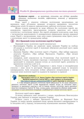 Розділ ІV. Демократичне суспільство та його цінності
102
Політична	 партія	 —	 це	 організація,	 спільнота,	 яка	 об’єднує	 громадян	
однакових	 політичних	 поглядів,	 зафіксованих,	 зазвичай,	 у	 програмних	
документах.
Отже, партії є відносно стійкими політичними організаціями, які
виникають через об’єднання громадян: а) навколо програмних, ідеологічно
забарвлених цілей; б) навколо харизматичних, амбітних політичних лідерів.
Жодна сучасна демократія не може обійтися без політичних партій, які,
конкуруючи, гарантують представництво інтересів практично всіх верств
суспільства у політичному процесі. Без партій демократія недієздатна, адже вони
є інструментом цивілізованого й демократичного формування органів державної
влади. Партії є посередниками, через яких кожен громадянин може брати участь
у політичному житті та громадському виборі.
20.2.	Правовий	статус	політичних	партій	в	Україні	
Правовий статус політичних партій визначається:
– Конституцією України, що закріплює право громадян України на свободу
об'єднання в політичні партії й відповідні обмеження реалізації цього права
(статті 36-37);
– Законами України: «Про політичні партії в Україні», «Про вибори народних
депутатів України», «Про вибори Президента України», «Про місцеві
вибори» тощо;
– статутом, який ухвалюється на Установчому з’їзді політичної партії та
закріплює її назву, внутрішню структуру і повноваження її органів, місцевих
організацій та осередків, порядок вступу до політичної партії, зупинення та
припинення членства в ній та ін.
Політичні партії в Україні створюються і діють тільки зі всеукраїнським
статусом і лише після їх реєстрації. Органам державної влади та місцевого
самоврядування, їхнім посадовим особам заборонено виокремлювати у своєму
ставленні певні політичні партії чи надавати їм переваги та привілеї.
Практичне	завдання	
Прочитайте статті 2, 5, 6 Закону України «Про політичні партії в Україні»
№2365-ІІІ прийнятого 5 квітня 2001 р., який знайдете за посиланням,
http://zakon3.rada.gov.ua/laws/show/2365-14 і дайте відповіді на запитання:
1. У яких випадках діяльність політичних партій заборонена? 2. Хто може заборонити
діяльність політичної партії? 3. Чим визначається порядок вступу до політичної партії,
зупинення та припинення членства в ній? 4. Членом скількох політичних партій одночасно
може бути громадянин України? 5. Чому, на вашу думку, законодавство обмежує право суддів,
прокурорів та інших визначених посадовців і службовців бути членом політичних партій?
Політичні партії мають право:
1) вільно провадити свою діяльність у межах, передбачених Конституцією
України, цим Законом та іншими законами України;
2) брати участь у виборах Президента України, до Верховної Ради
України, до інших органів державної влади, органів місцевого самоврядування та
їх посадових осіб у порядку, встановленому відповідними законами України;
Право для безоплатного розміщення підручника в мережі Інтернет має
Міністерство освіти і науки України http://mon.gov.ua/ та Інститут модернізації змісту освіти https://imzo.gov.ua
 