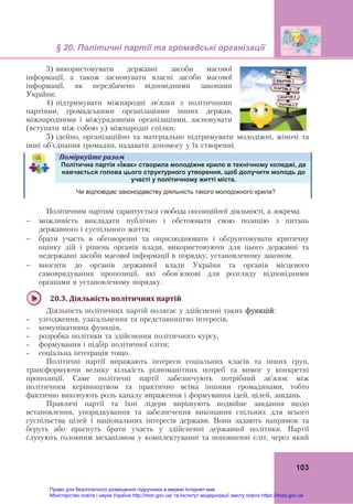 § 20. Політичні партії та громадські організації 
 
103
3) використовувати державні засоби масової
інформації, а також засновувати власні засоби масової
інформації, як передбачено відповідними законами
України;
4) підтримувати міжнародні зв'язки з політичними
партіями, громадськими організаціями інших держав,
міжнародними і міжурядовими організаціями, засновувати
(вступати між собою у) міжнародні спілки;
5) ідейно, організаційно та матеріально підтримувати молодіжні, жіночі та
інші об’єднання громадян, надавати допомогу у їх створенні.
Поміркуйте	разом	  
	
Політична партія «Їжак» створила молодіжне крило в технічному коледжі, де
навчається голова цього структурного утворення, щоб долучити молодь до
участі у політичному житті міста.
Чи відповідає законодавству діяльність такого молодіжного крила?
Політичним партіям гарантується свобода опозиційної діяльності, а зокрема:
 можливість викладати публічно і обстоювати свою позицію з питань
державного і суспільного життя;
 брати участь в обговоренні та оприлюднювати і обґрунтовувати критичну
оцінку дій і рішень органів влади, використовуючи для цього державні та
недержавні засоби масової інформації в порядку, установленому законом.
 вносити до органів державної влади України та органів місцевого
самоврядування пропозиції, які обов'язкові для розгляду відповідними
органами в установленому порядку.
	
20.3.	Діяльність	політичних	партій	
Діяльність політичних партій полягає у здійсненні таких функцій:
 узгодження, узагальнення та представництво інтересів,
 комунікативна функція,
 розробка політики та здійснення політичного курсу,
 формування і підбір політичної еліти;
 соціальна інтеграція тощо.
Політичні партії виражають інтереси соціальних класів та інших груп,
трансформуючи велику кількість різноманітних потреб та вимог у конкретні
пропозиції. Саме політичні партії забезпечують потрібний зв’язок між
політичним керівництвом та практично всіма іншими громадянами, тобто
фактично виконують роль каналу вираження і формування ідей, цілей, завдань.
Правлячі партії та їхні лідери вирішують подвійне завдання щодо
встановлення, упорядкування та забезпечення виконання спільних для всього
суспільства цілей і національних інтересів держави. Вони задають напрямок та
беруть або прагнуть брати участь у здійсненні державної політики. Партії
слугують головним механізмом у комплектуванні та поповненні еліт, через який
Право для безоплатного розміщення підручника в мережі Інтернет має
Міністерство освіти і науки України http://mon.gov.ua/ та Інститут модернізації змісту освіти https://imzo.gov.ua
 