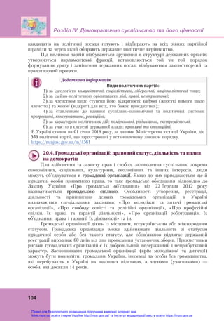 Розділ ІV. Демократичне суспільство та його цінності
 
104
кандидатів на політичні посади готують і відбирають на всіх рівнях партійної
піраміди та через який обирають державне політичне керівництво.
Під впливом партій відбуваються зрушення в структурі державних органів:
утворюються парламентські фракції, встановлюється той чи той порядок
формування уряду і заміщення державних посад; відбуваються законотворчий та
правотворчий процеси.
Додаткова	інформація	
	 Види	політичних	партій:
1) за ідеологією: комуністичні, соціалістичні, ліберальні, націоналістичні тощо;
2) за ідейно-політичною орієнтацією: ліві, праві, центристські;
3) за членством щодо ступеня його відкритості: кадрові (жорсткі вимоги щодо
членства) та масові (відкриті для всіх, хто бажає приєднатися);
4) за ставленням до наявної суспільно-економічної та політичної системи:
прогресивні, консервативні, реакційні;
5) за характером політичних дій: помірковані, радикальні, екстремістські;
6) за участю в системі державної влади: правлячі та опозиційні.
В Україні станом на 01 січня 2018 року, за даними Міністерства юстиції України, діє
353 політичні партії, що зареєстровані у встановленому законом порядку.
https://minjust.gov.ua/m/4561
	
20.4.	Громадські	організації:	правовий	статус,	діяльність	та	вплив	
на	демократію
Для здійснення та захисту прав і свобод, задоволення суспільних, зокрема
економічних, соціальних, культурних, екологічних та інших інтересів, люди
можуть об’єднуватися в громадські організації. Якщо до них приєднаються ще й
юридичні особи приватного права, то таке громадське об’єднання відповідно до
Закону України «Про громадські об’єднання» від 22 березня 2012 року
називатиметься громадською спілкою. Особливості утворення, реєстрації,
діяльності та припинення деяких громадських організацій в Україні
визначаються спеціальними законами: «Про молодіжні та дитячі громадські
організації», «Про свободу совісті та релігійні організації», «Про професійні
спілки, їх права та гарантії діяльності», «Про організації роботодавців, їх
об'єднання, права і гарантії їх діяльності» та ін.
Громадські організації діють із місцевим, всеукраїнським або міжнародним
статусом.  Громадська організація може здійснювати діяльність зі статусом
юридичної особи або без такого статусу, але обов’язково підлягає державній
реєстрації впродовж 60 днів від дня проведення установчих зборів. Прикметними
рисами громадських організацій є їх добровільний, недержавний і неприбутковий
характер. Засновниками громадської організації (крім молодіжної та дитячої)
можуть бути повнолітні громадяни України, іноземці та особи без громадянства,
які перебувають в Україні на законних підставах, а членами (учасниками) —
особи, які досягли 14 років.
Право для безоплатного розміщення підручника в мережі Інтернет має
Міністерство освіти і науки України http://mon.gov.ua/ та Інститут модернізації змісту освіти https://imzo.gov.ua
 