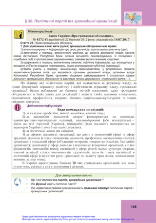 § 20. Політичні партії та громадські організації
105
Мовою	оригіналу	
Закон	України	«Про громадські	об’єднання»,
№	4572‐VI,	прийнятий 22 березня 2012 року,  редакція від 19.07.2017
Стаття 21. Права громадських об'єднань
1. Для здійснення своєї мети (цілей) громадське об'єднання має право:
1) вільно поширювати інформацію про свою діяльність, пропагувати свою мету (цілі);
2) звертатися у порядку, визначеному законом, до органів державної влади, органів
влади Автономної Республіки Крим, органів місцевого самоврядування, їх посадових і
службових осіб з пропозиціями (зауваженнями), заявами (клопотаннями), скаргами;
3) одержувати у порядку, визначеному законом, публічну інформацію, що знаходиться у
володінні суб'єктів владних повноважень, інших розпорядників публічної інформації;
4) брати участь у порядку, визначеному законодавством, у розробленні проектів
нормативно-правових актів, що видаються органами державної влади, органами влади
Автономної Республіки Крим, органами місцевого самоврядування і стосуються сфери
діяльності громадського об'єднання та важливих питань державного і суспільного життя /…/.
На відміну від політичних партій, які змагаються за державну владу, за
право формувати державну політику і здійснювати державну владу, громадські
організації більш наближені до базових потреб населення, адже громадяни
об’єднуються в їхніх лавах для реалізації і захисту своїх законних соціальних,
економічних, професійних, творчих, вікових, національно-культурних та інших
спільних інтересів.
Додаткова	інформація	
Види	громадських	організацій:
1) за складом: професійні, жіночі, молодіжні, етнічні тощо;
2) за масштабом діяльності: місцеві (поширюються на відповідні
адміністративно-територіальні одиниці), загальнодержавні (або всеукраїнські –
діють на всій території України), міжнародні (їхня діяльність поширюється на
територію України і хоча б ще однієї держави);
3) за членством: масові та елітарні;
4) за сферою діяльності: організації, що діють в економічній сфері та сфері
трудових відносин (спілки споживачів, адвокатів, профспілки, кооперативна спілка);
організації в соціальній сфері (об’єднання ветеранів, товариства інвалідів, благодійні
організації); організації у сфері дозвілля і відпочинку (спортивні організації, спілки
філателістів, книголюбів тощо); організації у сфері релігії, науки, культури (церкви,
наукові асоціації, спілки письменників, художників, артистів тощо); організації в
політичній сфері (екологічні рухи, організації по захисту прав жінок, національних
меншин, за мир тощо).
В Україні зареєстровано близько 70 тис. громадських організацій, але нема
статистики, скільки з них є активними і дієвими.
Для	завершення	теми:
 Що таке політична партія, громадська організація ?
 Які функції мають політичні партії?
 Які нормативно-правові акти визначають правовий статус політичних партій і
громадських організацій?
Право для безоплатного розміщення підручника в мережі Інтернет має
Міністерство освіти і науки України http://mon.gov.ua/ та Інститут модернізації змісту освіти https://imzo.gov.ua
 