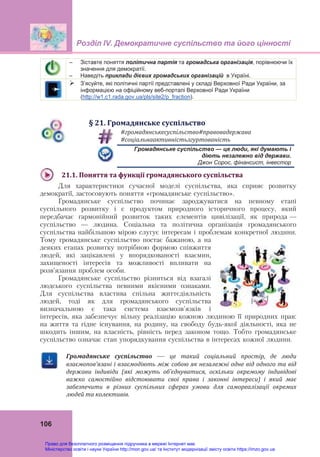 Розділ ІV. Демократичне суспільство та його цінності
106
– Зіставте поняття політична партія та громадська організація, порівнюючи їх
значення для демократії.
– Наведіть приклади дієвих громадських організацій в Україні.
 З’ясуйте, які політичні партії представлені у складі Верховної Ради України, за
інформацією на офіційному веб-порталі Верховної Ради України
(http://w1.c1.rada.gov.ua/pls/site2/p_fraction).
§	21.	Громадянське	суспільство	
#громадянськесуспільство#правовадержава	
#соціальнаактивністьзгуртованість
Громадянське суспільство — це люди, які думають і
діють незалежно від держави.
Джон Сорос, фінансист, інвестор
21.1.	Поняття	та	функції	громадянського	суспільства	
Для характеристики сучасної моделі суспільства, яка сприяє розвитку
демократії, застосовують поняття «громадянське суспільство».
Громадянське суспільство починає зароджуватися на певному етапі
суспільного розвитку і є продуктом природного історичного процесу, який
передбачає гармонійний розвиток таких елементів цивілізації, як природа —
суспільство — людина. Соціальна та політична організація громадянського
суспільства найбільшою мірою слугує інтересам і проблемам конкретної людини.
Тому громадянське суспільство постає бажаною, а на
деяких етапах розвитку потрібною формою співжиття
людей, які зацікавлені у впорядкованості взаємин,
захищеності інтересів та можливості впливати на
розв’язання проблем особи.
Громадянське суспільство різниться від взагалі
людського суспільства певними якісними ознаками.
Для суспільства властива спільна життєдіяльність
людей, тоді як для громадянського суспільства
визначальною є така система взаємозв'язків і
інтересів, яка забезпечує вільну реалізацію кожною людиною її природних прав:
на життя та гідне існування, на родину, на свободу будь-якої діяльності, яка не
шкодить іншим, на власність, рівність перед законом тощо. Тобто громадянське
суспільство означає стан упорядкування суспільства в інтересах кожної людини.
Громадянське	 суспільство	 —	 це	 такий	 соціальний	 простір,	 де	 люди	
взаємопов’язані	і	взаємодіють	між	собою	як	незалежні	одне	від	одного	та	від	
держави	 індивіди	 (які	 можуть	 об’єднуватися,	 оскільки	 окремому	 індивідові	
важко	 самостійно	 відстоювати	 свої	 права	 і	 законні	 інтереси)	 і	 який	 має	
забезпечити	 в	 різних	 суспільних	 сферах	 умови	 для	 самореалізації	 окремих	
людей	та	колективів.
Право для безоплатного розміщення підручника в мережі Інтернет має
Міністерство освіти і науки України http://mon.gov.ua/ та Інститут модернізації змісту освіти https://imzo.gov.ua
 