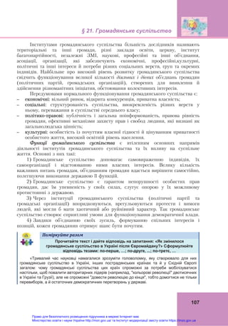 § 21. Громадянське суспільство
107
Інститутами громадянського суспільства більшість дослідників називають
територіальні та інші громади, різні заклади освіти, церкву, інститут
багатопартійності, незалежні ЗМІ, наукові, професійні та інші об’єднання,
асоціації, організації, які забезпечують економічні, професійні,культурні,
політичні та інші інтереси й потреби різних соціальних верств, груп та окремих
індивідів. Найбільше про високий рівень розвитку громадянського суспільства
свідчить функціонування великої кількості діяльних і дієвих об’єднань громадян
(політичних партій, громадських організацій), створених для виявлення й
здійснення різноманітних ініціатив, обстоювання колективних інтересів.
Передумовами нормального функціонування громадянського суспільства є:
– економічні: вільний ринок, відкрита конкуренція, приватна власність;
– соціальні: структурованість суспільства, виокремленість різних верств у
ньому, переважання в суспільстві середнього класу;
– політико-правові: публічність і загальна поінформованість, правова рівність
громадян, ефективні механізми захисту прав і свобод людини, які визнані як
загальнолюдська цінність;
– культурні: особистість із почуттям власної гідності й цінуванням приватності
особистого життя, високий освітній рівень населення.
Функції громадянського суспільства є втіленням основних напрямів
діяльності інститутів громадянського суспільства та їх впливу на суспільне
життя. Основні з них такі:
1) Громадянське суспільство допомагає самовираженню індивідів, їх
самоорганізації і відстоюванню ними власних інтересів. Велику кількість
важливих питань громадам, об'єднанням громадян вдається вирішити самостійно,
полегшуючи виконання державою її функцій.
2) Громадянське суспільство є гарантом непорушності особистих прав
громадян, дає їм упевненість у своїх силах, слугує опорою у їх можливому
протистоянні з державою.
3) Через інституції громадянського суспільства (політичні партії та
громадські організації) впорядковуються, врегульовуються протести і вимоги
людей, які могли б мати хаотичний або руйнівний характер. Так громадянське
суспільство створює сприятливі умови для функціонування демократичної влади.
4) Завдяки об’єднанню своїх зусиль, формуванню спільних інтересів і
позицій, кожен громадянин отримує шанс бути почутим.
Поміркуйте	разом	
Прочитайте текст і дайте відповідь на запитання: «Як змінилося
громадянське суспільство в Україні після Євромайдану?» Сформулюйте
відповідь тезами: по-перше, …; по-друге, ...; по-третє, …
«Тривалий час науковці намагалися зрозуміти головоломку, яку створювало для них
громадянське суспільство в Україні, інших пострадянських країнах та й у Східній Європі
загалом: чому громадянські суспільства цих країн спроможні за потреби мобілізуватися
настільки, щоб повалити авторитарних лідерів (наприклад, "кольорові революції" двотисячних
в Україні та Грузії), але не спроможні "довести революцію до кінця", тобто домогтися не тільки
перевиборів, а й остаточних демократичних перетворень у державі.
Право для безоплатного розміщення підручника в мережі Інтернет має
Міністерство освіти і науки України http://mon.gov.ua/ та Інститут модернізації змісту освіти https://imzo.gov.ua
 