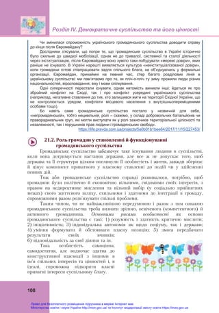 Розділ ІV. Демократичне суспільство та його цінності
108
Чи змінилася спроможність українського громадянського суспільства доводити справу
до кінця після Євромайдану?
Дослідники з’ясували, що попри те, що громадянське суспільство в Україні історично
було схильне до швидкої мобілізації, однак не до тривалої, системної та сталої діяльності
через інституалізацію, після Євромайдану воно зуміло таки побудувати «мережі довіри», яких
раніше не існувало. В Україні нарешті виявляється культура «неінституціалізованої довіри»,
коли громадяни готові співпрацювати задля спільного блага, не об’єднуючись у формальні
організації. Євромайдан, принаймні на певний час, стер багато розділових ліній в
українському суспільстві: ми пам’ятаємо про те, як пліч-о-пліч ту зиму прожили люди різних
національностей, віросповідання, віку і мови спілкування.
Одні суперечності перестали існувати, однак натомість виникли інші: йдеться як про
збройний конфлікт на Сході, так і про конфлікт усередині українського суспільства
(наприклад, негативне ставлення до тих, хто залишився жити на території Східної України, що
не контролюється урядом, конфлікти місцевого населення з внутрішньопереміщеними
особами тощо).
Бо навіть саме громадянське суспільство постало у незвичній для себе,
«негромадянській», тобто нецивільній, ролі – скажімо, у складі добровольчих батальйонів чи
праворадикальних груп, які могли виступати як у ролі захисників територіальної цілісності та
незалежності, так і порушників прав людини і громадянських свобод».
https://life.pravda.com.ua/projects/5a0b01b1bee64/2017/11/15/227453/
21.2.	Роль	громадян	у	становленні	й	функціонуванні		
		громадянського	суспільства	
Громадянське суспільство забезпечує таке існування людини в суспільстві,
коли вона дотримується настанов держави, але все ж не допускає того, щоб
держава та її структури цілком поглинули її особистість і життя, завжди зберігає
й цінує компонент приватного у власному ставленні до подій чи у здійсненні
певних дій.
Тож аби громадянське суспільство справді розвивалося, потрібно, щоб
громадяни були політично й економічно вільними, свідомими своїх інтересів, з
правом на недирективне мислення та вільний вибір (у соціально прийнятних
межах) свого життєвого шляху, схильними і здатними до інтеграції в громаду,
спроможними разом розв’язувати спільні проблеми.
Таким чином, чи не найважливішою передумовою і разом з тим ознакою
громадянського суспільства треба визнати зрілого, освіченого (компетентного) й
активного громадянина. Основними рисами особистості як основи
громадянського суспільства є такі: 1) розумність і здатність критично мислити;
2) ініціативність; 3) індивідуальна автономія як щодо соціуму, так і держави;
4) уміння формувати й обстоювати власну позицію; 5) змога передбачати
результати своїх вчинків;
6) відповідальність за свої діяння та ін.
Така особистість самоцінна,
самодостатня, але водночас здатна до
конструктивної взаємодії з іншими в
ім’я спільних інтересів та цінностей і, в
ідеалі, спроможна підкорити власні
приватні інтереси суспільному благу.
Право для безоплатного розміщення підручника в мережі Інтернет має
Міністерство освіти і науки України http://mon.gov.ua/ та Інститут модернізації змісту освіти https://imzo.gov.ua
 