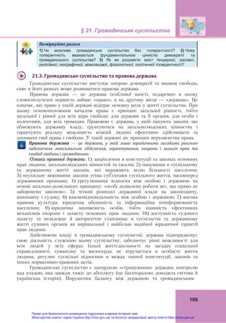 § 21. Громадянське суспільство 
 
109
Поміркуйте	разом	  
	
1) Чи можливе громадянське суспільство без толерантності? 2) Чому
толерантність вважається фундаментальною цінністю демократії та
громадянського суспільства? 3) Як ви розумієте зміст ґендерної, расової,
релігійної, географічної, міжкласової, фізіологічної, політичної толерантності?
	
21.3.	Громадянське	суспільство	та	правова	держава	
Громадянське суспільство виступає опорою демократії та виявом свободи,
саме в його рамках може розвиватися правова держава.
Правова держава — це держава особливої якості, недаремно в цьому
словосполученні першість займає «право», а на другому місці — «держава». Це
означає, що право у такій державі відіграє основну роль у житті суспільства. При
цьому основоположним началом права є принцип загальної рівності, тобто
загальної і рівної для всіх міри свободи: для держави та її органів, для особи і
колективів, для всіх громадян. Правовою є держава, у якій панують закони, що
обмежують державну владу, ґрунтуються на загальнолюдських цінностях і
гарантують реальну можливість кожній людині ефективно здійснювати та
захищати свої права і свободи. У такій державі діє принцип верховенства права.
	
Правова	 держава	 —	 це	 держава,	 у	 якій	 лише	 юридичними	 засобами	 реально	
забезпечене	 максимальне	 здійснення,	 гарантування,	 охорона	 і	 захист	 прав	 та	
свобод	людини	і	громадянина.		
Ознаки правової держави: 1) закріплення в конституції та законах основних
прав людини, загальнолюдських цінностей та ідеалів; 2) панування в суспільному
та державному житті законів, які виражають волю більшості населення;
3) неухильне виконання законів усіма суб’єктами суспільного життя, насамперед
державними органами; 4) урегулювання відносин між особою і державою на
основі загально-дозвільного принципу: «особі дозволено робити все, що прямо не
заборонено законом»; 5) чіткий розподіл державної влади на законодавчу,
виконавчу і судову; 6) взаємовідповідальність між особою і державою; 7) висока
правова культура, юридична обізнаність та інформаційна поінформованість
населення; 9) юридична захищеність особи, тобто наявність ефективних
механізмів охорони і захисту основних прав людини; 10) доступність судового
захисту та незалежне й авторитетне становище в суспільстві та державному
житті судових органів як вирішальної і найбільш надійної юридичної гарантії
прав людини.
Здійснюючи владу в громадянському суспільстві, держава підпорядковує
свою діяльність служінню цьому суспільству, забезпечує рівні можливості для
всіх людей у всіх сферах їхньої життєдіяльності на засадах соціальної
справедливості, гуманізму та милосердя, не втручається в особисте життя
людини, регулює суспільні відносини в межах чинної конституції, законів та
інших нормативно-правових актів.
Громадянське суспільство є запорукою «стримування» держави, контролю
над владою, яка завжди тяжіє до абсолюту (це багаторазово доводила світова й
українська історія). Порушення балансу між державою та громадянським
Право для безоплатного розміщення підручника в мережі Інтернет має
Міністерство освіти і науки України http://mon.gov.ua/ та Інститут модернізації змісту освіти https://imzo.gov.ua
 