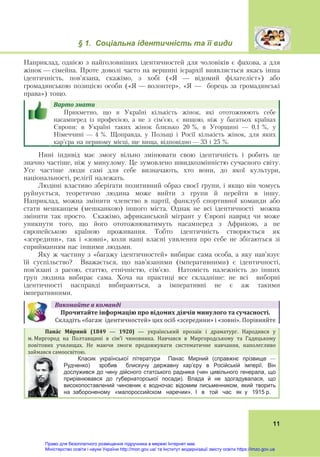 § 1. Соціальна ідентичність та її види
 
11
Наприклад, однією з найголовніших ідентичностей для чоловіків є фахова, а для
жінок — сімейна. Проте доволі часто на вершині ієрархії виявляється якась інша
ідентичність, пов’язана, скажімо, з хобі («Я — відомий філателіст») або
громадянською позицією особи («Я — волонтер», «Я — борець за громадянські
права») тощо.
Варто	знати					
Прикметно, що в Україні кількість жінок, які ототожнюють себе
насамперед із професією, а не з сім’єю, є вищою, ніж у багатьох країнах
Європи: в Україні таких жінок близько 20 %, в Угорщині — 0,1 %, у
Німеччині — 4 %. Щоправда, у Польщі і Росії кількість жінок, для яких
кар’єра на першому місці, ще вища, відповідно — 33 і 25 %.
Нині індивід має змогу вільно змінювати свою ідентичність і робить це
значно частіше, ніж у минулому. Це зумовлено швидкозмінністю сучасного світу.
Усе частіше люди самі для себе визначають, хто вони, до якої культури,
національності, релігії належать.
Людині властиво зберігати позитивний образ своєї групи, і якщо він чомусь
руйнується, теоретично людина може вийти з групи й перейти в іншу.
Наприклад, можна змінити членство в партії, фанклуб спортивної команди або
стати мешканцем (мешканкою) іншого міста. Однак не всі ідентичності можна
змінити так просто. Скажімо, африканський мігрант у Європі навряд чи може
уникнути того, що його ототожнюватимуть насамперед з Африкою, а не
європейською країною проживання. Тобто ідентичність створюється як
«зсередини», так і «зовні», коли наші власні уявлення про себе не збігаються зі
сприйманням нас іншими людьми.
Яку ж частину з «багажу ідентичностей» вибирає сама особа, а яку нав’язує
їй суспільство? Вважається, що нав’язаними (імперативними) є ідентичності,
пов’язані з расою, статтю, етнічністю, сім’єю. Натомість належність до інших
груп людина вибирає сама. Хоча на практиці все складніше: не всі виборні
ідентичності насправді вибираються, а імперативні не є аж такими
імперативними.
Виконайте	в	команді
Прочитайте	інформацію	про	відомих	діячів	минулого	та	сучасності.		
Складіть «багаж  ідентичностей» цих осіб «зсередини» і «зовні». Порівняйте
Пана́с	 Ми́рний	 (1849 — 1920) — український  прозаїк  і  драматург.  Народився  у 
м. Миргород  на  Полтавщині  в  сім’ї  чиновника.  Навчався  в  Миргородському  та  Гадяцькому 
повітових  училищах.  Не  маючи  змоги  продовжувати  систематичне  навчання,  наполегливо 
займався самоосвітою. 	
Класик української літератури Панас Мирний (справжнє прізвище —
Рудченко) зробив блискучу державну кар’єру в Російській імперії. Він
дослужився до чину дійсного статського радника (чин цивільного генерала, що
прирівнювався до губернаторської посади). Влада й не здогадувалася, що
високопоставлений чиновник є водночас відомим письменником, який творить
на забороненому «малороссийском наречии». І в той час як у 1915 р.
Право для безоплатного розміщення підручника в мережі Інтернет має
Міністерство освіти і науки України http://mon.gov.ua/ та Інститут модернізації змісту освіти https://imzo.gov.ua
 